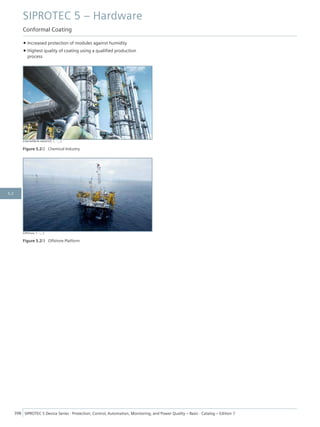 • Increased protection of modules against humidity
• Highest quality of coating using a qualified production
process
[chemiefabrik-sideshot5, 1, --_--]
Figure 5.2/2 Chemical Industry
[Offshore, 1, --_--]
Figure 5.2/3 Offshore Platform
SIPROTEC 5 – Hardware
Conformal Coating
398 SIPROTEC 5 Device Series ⋅ Protection, Control, Automation, Monitoring, and Power Quality – Basic ⋅ Catalog – Edition 7
5.2
 