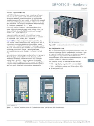 Base and Expansion Modules
A SIPROTEC 5 device consists of a base module, up to 9 expan-
sion modules and a power supply module for the optional
second row. Base and expansion modules are distinguished
firstly by their width. The base module is 1/3 x 19" wide. Located
on the rear panel are process connections and space for up to 2
plug-in modules. The expansion modules and the power supply
for the second row are each 1/6 x 19" wide.
If you want to equip a SIPROTEC 5 device with a redundant
power supply, you need the power-supply module PS204. For
devices with a 2nd row, the PS203 module must be supple-
mented with a 2nd PS204 module.
Expansion modules can provide either additional process
connections or communication connections and are available
for the devices 7xx85, 7xx86, 7xx87, and 6MD8.
Figure 5.3/1 shows the rear panel of a device consisting of a
base module in which the power supply, the CPU board, and an
input/output CPU module are permanently installed, as well
as 4 expansion modules for extending the input/output quantity
structure, and communication modules. Each expansion module
contains an input/output module. The components are
connected by bus connector plugs and mechanical interlock-
ings.
Such a device can be ordered pre-configured from the factory. In
this context, you can select between the standard variants
predefined by Siemens and the devices you have combined
yourself. Every SIPROTEC 5 device can also be converted or
extended according to your wishes. The modular concept abso-
lutely ensures that the final device meets all standards, particu-
larly with regard to EMC and environmental requirements.
[E_CC_SIP5_19Zoll_KomMod, 1, --_--]
Figure 5.3/1 Rear View of Base Module with 4 Expansion Modules
On-Site Operation Panel
The on-site operation panel is a separate component within the
SIPROTEC 5 modular system. This allows you to combine a base
or expansion module with a suitable on-site operation panel,
according to your requirements. The modular system
offers 3 different on-site operation panels for selection for base
modules and also for expansion modules.
The following variants are available for base modules:
• With a large display, keypad and 16 two-colored LEDs
• With a small display, keypad, and 16 two-colored LEDs
• 16 two-colored LEDs
[SIPROTEC 5 Moduls, 2, --_--]
Figure 5.3/2 Operation Panels with (from Left) Large and Small Display, and Operation Panel without Display
SIPROTEC 5 – Hardware
Modules
SIPROTEC 5 Device Series ⋅ Protection, Control, Automation, Monitoring, and Power Quality – Basic ⋅ Catalog – Edition 7 399
5.3
 