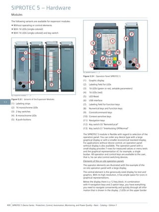 The following variants are available for expansion modules:
• Without operating or control elements
• With 16 LEDs (single-colored)
• With 16 LEDs (single-colored) and key switch
[le_4 expansion modules, 1, --_--]
Figure 5.3/3 Variants of the Expansion Modules
(1) Labeling strips
(2) 16 monochrome LEDs
(3) 2 key switches
(4) 8 monochrome LEDs
(5) 8 push-buttons
[le_operation panel, 2, --_--]
Figure 5.3/4 Operation Panel SIPROTEC 5
(1) Graphic display
(2) Labeling field for LEDs
(3) 16 LEDs (green or red, settable parameters)
(4) 16 LEDs (red)
(5) LED-Reset
(6) USB interface
(7) Labeling field for function keys
(8) Numerical keys and function keys
(9) Control/command keys
(10) Context-sensitive keys
(11) Navigation keys
(12) Key switch S5 "Remote/Local"
(13) Key switch S1 "Interlocking Off/Normal"
The SIPROTEC 5 module is flexible with regard to selection of the
operation panel. You can order any device type with a large
graphical display or with a smaller economical standard display.
For applications without device control, an operation panel
without display is also available. The operation panel with a
small display provides 7 rows for measured values or menu texts
and the graphical representation of, for example, a single
busbar. All operation and control keys are available to the user,
that is, he can also control switching devices.
Elements of the on-site operation panels
The operator elements are illustrated with the example of the
on-site operation panel with a large display.
The central element is the generously sized display for text and
graphics. With its high resolution, it has ample space for icons in
graphical representations.
Below the display there is a 12-key block. In combination
with 4 navigation keys and 2 option keys, you have everything
you need to navigate conveniently and quickly through all infor-
mation that is shown in the display. 2 LEDs on the upper border
SIPROTEC 5 – Hardware
Modules
400 SIPROTEC 5 Device Series ⋅ Protection, Control, Automation, Monitoring, and Power Quality – Basic ⋅ Catalog – Edition 7
5.3
 