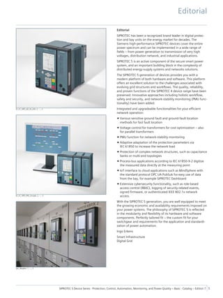 [E_CC_SIP5_GD_SS_LED, 2, --_--]
[E_CC_SIP5_PAS_Gruppe, 2, --_--]
[ph_Nesplen, 1, --_--]
Editorial
SIPROTEC has been a recognized brand leader in digital protec-
tion and bay units on the energy market for decades. The
Siemens high-performance SIPROTEC devices cover the entire
power spectrum and can be implemented in a wide range of
fields – from power generation to transmission of very high
voltages, distribution network, and industrial applications.
SIPROTEC 5 is an active component of the secure smart power
system, and an important building block in the complexity of
distributed energy-supply systems and networks solutions.
The SIPROTEC 5 generation of devices provides you with a
modern platform of both hardware and software. This platform
offers an excellent solution to the challenges associated with
evolving grid structures and workflows. The quality, reliability,
and proven functions of the SIPROTEC 4 device range have been
preserved. Innovative approaches including holistic workflow,
safety and security, and network-stability monitoring (PMU func-
tionality) have been added.
Integrated and upgradeable functionalities for your efficient
network operation:
• Various sensitive ground fault and ground-fault location
methods for fast fault location
• Voltage control for transformers for cost optimization – also
for parallel transformers
• PMU function for network-stability monitoring
• Adaptive adaptation of the protection parameters via
IEC 61850 to increase the network load
• Protection of complex network structures, such as capacitance
banks or multi-end topologies
• Process-bus applications according to IEC 61850-9-2 digitize
the measured data directly at the measuring point
• IoT interface to cloud applications such as MindSphere with
the standard protocol OPC UA PubSub for easy use of data
from the bay, for example SIPROTEC Dashboard
• Extensive cybersecurity functionality, such as role-based
access control (RBAC), logging of security-related events,
signed firmware, or authenticated IEEE 802.1x network
access.
With the SIPROTEC 5 generation, you are well equipped to meet
the growing economic and availability requirements imposed on
your power systems. The philosophy of SIPROTEC 5 is reflected
in the modularity and flexibility of its hardware and software
components. Perfectly tailored fit – the custom fit for your
switchgear and requirements for the application and standardi-
zation of power automation.
Ingo Erkens
Smart Infrastructure
Digital Grid
Editorial
SIPROTEC 5 Device Series ⋅ Protection, Control, Automation, Monitoring, and Power Quality – Basic ⋅ Catalog – Edition 7 5
 