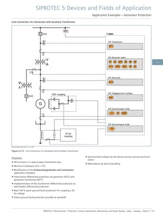 Unit Connection of a Generator with Auxiliary Transformer
[dw_simplified_appl-04_2, 3, en_US]
Figure 2.3/18 Unit Connection of a Generator with Auxiliary Transformer
Properties
• All functions in a device keep investments low.
• Minimum hardware (2/3 x 19")
• Modification of the Enhanced generator unit connection
application template
• Stand-alone differential protection via generator (87G) and
generator transformer (87T)
• Implementation of the transformer differential protection as
teed-feeder differential protection
• Real 100 % stator ground-fault protection for coupling a 20-
Hz voltage
• Stator ground-fault protection possible at standstill
• Synchrocheck release by the device during manual synchroni-
zation
• Redundancy by device doubling
SIPROTEC 5 Devices and Fields of Application
Application Examples – Generator Protection
SIPROTEC 5 Device Series ⋅ Protection, Control, Automation, Monitoring, and Power Quality – Basic ⋅ Catalog – Edition 7 41
2.3
 