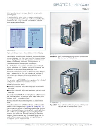 of the operation panel inform you about the current device
operating state.
16 additional LEDs, to the left of the keypad, ensure quick,
targeted process feedback. The USB interface enables fast data
transmission. It is easily accessible from the front and well
protected with a plastic cover.
[sc_Display, 1, en_US]
Figure 5.3/5 Display Images – Measured Value and Control Display
The operation panel with large display can also show a complex
control display and thus offers more room for measured values
and the display of event lists. This operation panel is therefore
the first choice for bay controllers, busbar protection or
combined protection and electronic control units.
As a third option, an economical variant is available without
keypad and display. This variant is appropriate for devices that
are seldom or never used by the operational crew.
The keys O and I (red and green) for the direct control of equip-
ment, a reset button for the LEDs, and the CTRL key for acti-
vating the system diagram complete the operation panel.
Options
You can order any SIPROTEC 5 device, regardless of its individual
configuration, in 3 different installation variants:
• As a flush-mounting device
• As a surface-mounted device with integrated on-site opera-
tion panel
• As a surface-mounted device with the on-site operation panel
detached.
The construction of the flush-mounting devices will be recogniz-
able from the previous sections. We would like to briefly intro-
duce you to the 2 other variants here.
A surface-mounted device with integrated on-site operation
panel
For wall-installation, the SIPROTEC 5 devices can be ordered in
the surface-mounting housing (Figure 5.3/6 and Figure 5.3/7).
Thanks to a new concept, these devices have terminal diagrams
that are identical to the corresponding flush-mounting devices.
This is achieved by installing the devices using the principle
"with the face to the wall" and then attaching the operation
panels to the terminal side. With the distance frames that are
used, sufficient space remains for the wiring, which can be
routed away upward and downward.
[ph_surface mounting, 2, --_--]
Figure 5.3/6 Device in the Surface-Mounting Housing with Integrated
Operation Panel for Modular Devices
[ph_Assembly frame, 2, --_--]
Figure 5.3/7 Device in the Surface-Mounting Housing with Integrated
Operation Panel for Modular Devices (7xx82)
SIPROTEC 5 – Hardware
Modules
SIPROTEC 5 Device Series ⋅ Protection, Control, Automation, Monitoring, and Power Quality – Basic ⋅ Catalog – Edition 7 401
5.3
 