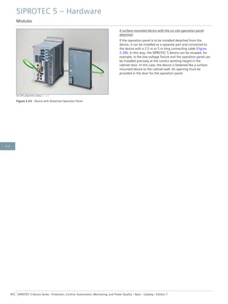 [ph_SIP5_abgesetztes_display, 1, --_--]
Figure 5.3/8 Device with Detached Operation Panel
A surface-mounted device with the on-site operation panel
detached
If the operation panel is to be installed detached from the
device, it can be installed as a separate part and connected to
the device with a 2.5 m or 5 m long connecting cable (Figure
5.3/8). In this way, the SIPROTEC 5 device can be situated, for
example, in the low-voltage fixture and the operation panel can
be installed precisely at the correct working height in the
cabinet door. In this case, the device is fastened like a surface-
mounted device to the cabinet wall. An opening must be
provided in the door for the operation panel.
SIPROTEC 5 – Hardware
Modules
402 SIPROTEC 5 Device Series ⋅ Protection, Control, Automation, Monitoring, and Power Quality – Basic ⋅ Catalog – Edition 7
5.3
 