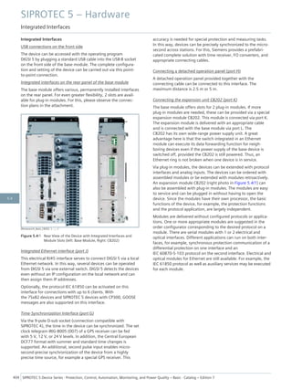 Integrated Interfaces
USB connections on the front side
The device can be accessed with the operating program
DIGSI 5 by plugging a standard USB cable into the USB-B socket
on the front side of the base module. The complete configura-
tion and setting of the device can be carried out via this point-
to-point connection.
Integrated interfaces on the rear panel of the base module
The base module offers various, permanently installed interfaces
on the rear panel. For even greater flexibility, 2 slots are avail-
able for plug-in modules. For this, please observe the connec-
tion plans in the attachment.
[Rückansicht_Basis_CB202, 1, --_--]
Figure 5.4/1 Rear View of the Device with Integrated Interfaces and
Module Slots (left: Base Module, Right: CB202)
Integrated Ethernet interface (port J)
This electrical RJ45 interface serves to connect DIGSI 5 via a local
Ethernet network. In this way, several devices can be operated
from DIGSI 5 via one external switch. DIGSI 5 detects the devices
even without an IP configuration on the local network and can
then assign them IP addresses.
Optionally, the protocol IEC 61850 can be activated on this
interface for connections with up to 6 clients. With
the 7Sx82 devices and SIPROTEC 5 devices with CP300, GOOSE
messages are also supported on this interface.
Time-Synchronization Interface (port G)
Via the 9-pole D-sub socket (connection compatible with
SIPROTEC 4), the time in the device can be synchronized. The set
clock telegram IRIG-B005 (007) of a GPS receiver can be fed
with 5 V, 12 V, or 24 V levels. In addition, the Central European
DCF77 format with summer and standard time changes is
supported. An additional, second pulse input enables micro-
second-precise synchronization of the device from a highly
precise time source, for example a special GPS receiver. This
accuracy is needed for special protection and measuring tasks.
In this way, devices can be precisely synchronized to the micro-
second across stations. For this, Siemens provides a prefabri-
cated complete solution with time receiver, FO converters, and
appropriate connecting cables.
Connecting a detached operation panel (port H)
A detached operation panel provided together with the
connecting cable can be connected to this interface. The
maximum distance is 2.5 m or 5 m.
Connecting the expansion unit CB202 (port K)
The base module offers slots for 2 plug-in modules. If more
plug-in modules are needed, these can be provided via a special
expansion module CB202. This module is connected via port K.
The expansion module is delivered with an appropriate cable
and is connected with the base module via port L. The
CB202 has its own wide-range power supply unit. A great
advantage here is that the switch integrated in an Ethernet
module can execute its data forwarding function for neigh-
boring devices even if the power supply of the base device is
switched off, provided the CB202 is still powered. Thus, an
Ethernet ring is not broken when one device is in service.
Via plug-in modules, the devices can be extended with protocol
interfaces and analog inputs. The devices can be ordered with
assembled modules or be extended with modules retroactively.
An expansion module CB202 (right photo in Figure 5.4/1) can
also be assembled with plug-in modules. The modules are easy
to service and can be plugged in without having to open the
device. Since the modules have their own processor, the basic
functions of the device, for example, the protection functions
and the protocol application, are largely independent.
Modules are delivered without configured protocols or applica-
tions. One or more appropriate modules are suggested in the
order configurator corresponding to the desired protocol on a
module. There are serial modules with 1 or 2 electrical and
optical interfaces. Different applications can run on both inter-
faces, for example, synchronous protection communication of a
differential protection on one interface and an
IEC 60870-5-103 protocol on the second interface. Electrical and
optical modules for Ethernet are still available. For example, the
IEC 61850 protocol as well as auxiliary services may be executed
for each module.
SIPROTEC 5 – Hardware
Integrated Interfaces
404 SIPROTEC 5 Device Series ⋅ Protection, Control, Automation, Monitoring, and Power Quality – Basic ⋅ Catalog – Edition 7
5.4
 