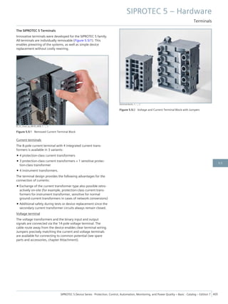 The SIPROTEC 5 Terminals
Innovative terminals were developed for the SIPROTEC 5 family.
All terminals are individually removable (Figure 5.5/1). This
enables prewiring of the systems, as well as simple device
replacement without costly rewiring.
[E_CC_Close_up_AB-03_sRGB, 1, --_--]
Figure 5.5/1 Removed Current Terminal Block
Current terminals
The 8-pole current terminal with 4 integrated current trans-
formers is available in 3 variants:
• 4 protection-class current transformers
• 3 protection-class current transformers + 1 sensitive protec-
tion-class transformer
• 4 instrument transformers.
The terminal design provides the following advantages for the
connection of currents:
• Exchange of the current transformer type also possible retro-
actively on-site (for example, protection-class current trans-
formers for instrument transformer, sensitive for normal
ground-current transformers in cases of network conversions)
• Additional safety during tests or device replacement since the
secondary current transformer circuits always remain closed.
Voltage terminal
The voltage transformers and the binary input and output
signals are connected via the 14-pole voltage terminal. The
cable route away from the device enables clear terminal wiring.
Jumpers precisely matching the current and voltage terminals
are available for connecting to common potential (see spare
parts and accessories, chapter Attachment).
[terminal blocks, 1, --_--]
Figure 5.5/2 Voltage and Current Terminal Block with Jumpers
SIPROTEC 5 – Hardware
Terminals
SIPROTEC 5 Device Series ⋅ Protection, Control, Automation, Monitoring, and Power Quality – Basic ⋅ Catalog – Edition 7 405
5.5
 