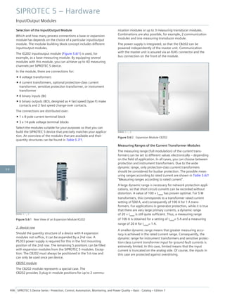 Selection of the Input/Output Module
Which and how many process connections a base or expansion
module has depends on the choice of a particular input/output
module. The modular building block concept includes different
input/output modules.
The IO202 input/output module (Figure 5.6/1) is used, for
example, as a base measuring module. By equipping several
modules with this module, you can achieve up to 40 measuring
channels per SIPROTEC 5 device.
In the module, there are connections for:
• 4 voltage transformers
• 4 current transformers, optional protection-class current
transformer, sensitive protection transformer, or instrument
transformer
• 8 binary inputs (BI)
• 6 binary outputs (BO), designed as 4 fast speed (type F) make
contacts and 2 fast speed change-over contacts.
The connections are distributed over:
• 1 x 8-pole current terminal block
• 3 x 14-pole voltage terminal blocks
Select the modules suitable for your purposes so that you can
build the SIPROTEC 5 device that precisely matches your applica-
tion. An overview of the modules that are available and their
quantity structures can be found in Table 5.7/1.
[IO202, 1, --_--]
Figure 5.6/1 Rear View of an Expansion Module IO202
2. device row
Should the quantity structure of a device with 4 expansion
modules not suffice, it can be expanded by a 2nd row. A
PS203 power supply is required for this in the first mounting
position of the 2nd row. The remaining 5 positions can be filled
with expansion modules from the SIPROTEC 5 modules. Excep-
tion: The CB202 must always be positioned in the 1st row and
can only be used once per device.
CB202 module
The CB202 module represents a special case. The
CB202 provides 3 plug-in module positions for up to 2 commu-
nication modules or up to 3 measuring-transducer modules.
Combinations are also possible, for example, 2 communication
modules and one measuring-transducer module.
The power supply is integrated, so that the CB202 can be
powered independently of the master unit. Communication
with the master unit is assured via an RJ45 connector and the
bus connection on the front of the module.
[CB202, 1, --_--]
Figure 5.6/2 Expansion Module CB202
Measuring Ranges of the Current Transformer Modules
The measuring range (full modulation) of the current trans-
formers can be set to different values electronically – depending
on the field of application. In all cases, you can choose between
protection and instrument transformers. Due to the wide
dynamic range, only protection-class current transformers
should be considered for busbar protection. The possible meas-
uring ranges according to rated current are shown in Table 5.6/1
"Measuring ranges according to rated current".
A large dynamic range is necessary for network protection appli-
cations, so that short circuit currents can be recorded without
distortion. A value of 100 × Irated has proven optimal. For 5 W
transformers, this corresponds to a transformer rated current
setting of 500 A, and consequently of 100 A for 1 A trans-
formers. For applications in generator protection, while it is true
that there are very large primary currents, a dynamic range
of 20 × Irated is still quite sufficient. Thus, a measuring range
of 100 A is obtained for a setting of Irated= 5 A and a measuring
range of 20 A for Irated= 1 A.
A smaller dynamic range means that greater measuring accu-
racy is achieved in the rated current range. Consequently, the
dynamic range for instrument transformers and sensitive protec-
tion-class current transformer input for ground fault currents is
extremely limited. In this case, limited means that the input
current is truncated on the analog side. Of course, the inputs in
this case are protected against overdriving.
SIPROTEC 5 – Hardware
Input/Output Modules
406 SIPROTEC 5 Device Series ⋅ Protection, Control, Automation, Monitoring, and Power Quality – Basic ⋅ Catalog – Edition 7
5.6
 