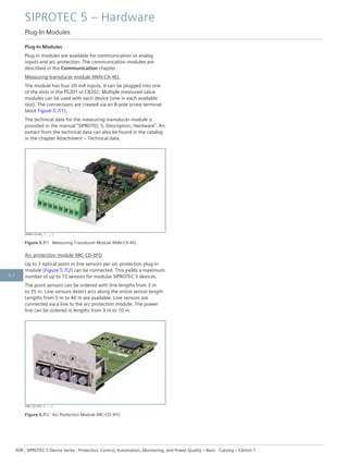 Plug-In Modules
Plug-in modules are available for communication or analog
inputs and arc protection. The communication modules are
described in the Communication chapter.
Measuring-transducer module ANAI-CA-4EL
The module has four 20-mA inputs. It can be plugged into one
of the slots in the PS201 or CB202. Multiple measured value
modules can be used with each device (one in each available
slot). The connections are created via an 8-pole screw terminal
block Figure 5.7/1).
The technical data for the measuring-transducer module is
provided in the manual "SIPROTEC 5, Description, Hardware". An
extract from the technical data can also be found in the catalog
in the chapter Attachment – Technical data.
[ANAI-CA-4EL, 1, --_--]
Figure 5.7/1 Measuring-Transducer Module ANAI-CA-4EL
Arc protection module ARC-CD-3FO
Up to 3 optical point or line sensors per arc protection plug-in
module (Figure 5.7/2) can be connected. This yields a maximum
number of up to 15 sensors for modular SIPROTEC 5 devices.
The point sensors can be ordered with line lengths from 3 m
to 35 m. Line sensors detect arcs along the entire sensor length.
Lengths from 5 m to 40 m are available. Line sensors are
connected via a line to the arc protection module. The power
line can be ordered in lengths from 3 m to 10 m.
[ARC-CD-3FO, 1, --_--]
Figure 5.7/2 Arc Protection Module ARC-CD-3FO
SIPROTEC 5 – Hardware
Plug-In Modules
408 SIPROTEC 5 Device Series ⋅ Protection, Control, Automation, Monitoring, and Power Quality – Basic ⋅ Catalog – Edition 7
5.7
 
