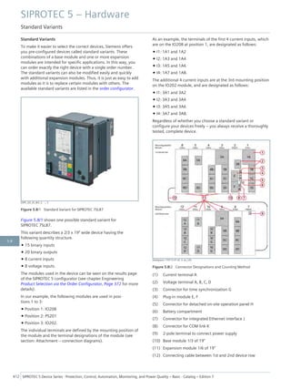 Standard Variants
To make it easier to select the correct devices, Siemens offers
you pre-configured devices called standard variants. These
combinations of a base module and one or more expansion
modules are intended for specific applications. In this way, you
can order exactly the right device with a single order number.
The standard variants can also be modified easily and quickly
with additional expansion modules. Thus, it is just as easy to add
modules as it is to replace certain modules with others. The
available standard variants are listed in the order configurator.
[SIP5_GD_SS_W3, 2, --_--]
Figure 5.8/1 Standard Variant for SIPROTEC 7SL87
Figure 5.8/1 shows one possible standard variant for
SIPROTEC 7SL87.
This variant describes a 2/3 x 19" wide device having the
following quantity structure.
• 15 binary inputs
• 20 binary outputs
• 8 current inputs
• 8 voltage inputs.
The modules used in the device can be seen on the results page
of the SIPROTEC 5 configurator (see chapter Engineering
Product Selection via the Order Configurator, Page 372 for more
details).
In our example, the following modules are used in posi-
tions 1 to 3:
• Position 1: IO208
• Position 2: PS201
• Position 3: IO202.
The individual terminals are defined by the mounting position of
the module and the terminal designations of the module (see
section: Attachment – connection diagrams).
As an example, the terminals of the first 4 current inputs, which
are on the IO208 at position 1, are designated as follows:
• I1: 1A1 and 1A2
• I2: 1A3 and 1A4
• I3: 1A5 and 1A6
• I4: 1A7 and 1A8.
The additional 4 current inputs are at the 3rd mounting position
on the IO202 module, and are designated as follows:
• I1: 3A1 and 3A2
• I2: 3A3 and 3A4
• I3: 3A5 and 3A6
• I4: 3A7 and 3A8.
Regardless of whether you choose a standard variant or
configure your devices freely – you always receive a thoroughly
tested, complete device.
[dwbgrpos-170713-01.tif, 3, en_US]
Figure 5.8/2 Connector Designations and Counting Method
(1) Current terminal A
(2) Voltage terminal A, B, C, D
(3) Connector for time synchronization G
(4) Plug-in module E, F
(5) Connector for detached on-site operation panel H
(6) Battery compartment
(7) Connector for integrated Ethernet interface J
(8) Connector for COM link K
(9) 2-pole terminal to connect power supply
(10) Base module 1/3 of 19"
(11) Expansion module 1/6 of 19"
(12) Connecting cable between 1st and 2nd device row
SIPROTEC 5 – Hardware
Standard Variants
412 SIPROTEC 5 Device Series ⋅ Protection, Control, Automation, Monitoring, and Power Quality – Basic ⋅ Catalog – Edition 7
5.8
 