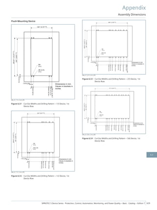 Flush-Mounting Device
[dw_z1_1-3, 2, en_US]
Figure 6.3/1 Cut-Out Widths and Drilling Pattern – 1/3 Device, 1st
Device Row
[dw_z1_1-2, 2, en_US]
Figure 6.3/2 Cut-Out Widths and Drilling Pattern – 1/2 Device, 1st
Device Row
[dw_z1_2-3, 2, en_US]
Figure 6.3/3 Cut-Out Widths and Drilling Pattern – 2/3 Device, 1st
Device Row
[dw_z1_5-6, 2, en_US]
Figure 6.3/4 Cut-Out Widths and Drilling Pattern – 5/6 Device, 1st
Device Row
Appendix
Assembly Dimensions
SIPROTEC 5 Device Series ⋅ Protection, Control, Automation, Monitoring, and Power Quality – Basic ⋅ Catalog – Edition 7 429
6.3
 