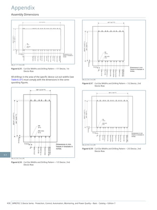 [dw_z1_1-1, 3, en_US]
Figure 6.3/5 Cut-Out Widths and Drilling Pattern – 1/1 Device, 1st
Device Row
All drillings in the area of the specific device cut-out widths (see
Table 6.3/1) must comply with the dimensions in the corre-
sponding figures.
[dw_z2_2-6, 2, en_US]
Figure 6.3/6 Cut-Out Widths and Drilling Pattern – 1/3 Device, 2nd
Device Row
[dw_z2_3-6, 2, en_US]
Figure 6.3/7 Cut-Out Widths and Drilling Pattern – 1/2 Device, 2nd
Device Row
[dw_z2_4-6, 2, en_US]
Figure 6.3/8 Cut-Out Widths and Drilling Pattern – 2/3 Device, 2nd
Device Row
Appendix
Assembly Dimensions
430 SIPROTEC 5 Device Series ⋅ Protection, Control, Automation, Monitoring, and Power Quality – Basic ⋅ Catalog – Edition 7
6.3
 