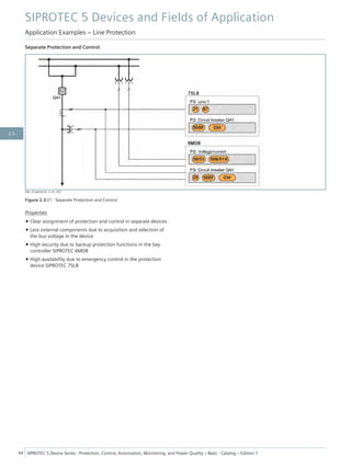 Separate Protection and Control
[dw_LS-getrennt, 2, en_US]
Figure 2.3/21 Separate Protection and Control
Properties
• Clear assignment of protection and control in separate devices
• Less external components due to acquisition and selection of
the bus voltage in the device
• High security due to backup protection functions in the bay
controller SIPROTEC 6MD8
• High availability due to emergency control in the protection
device SIPROTEC 7SL8
SIPROTEC 5 Devices and Fields of Application
Application Examples – Line Protection
44 SIPROTEC 5 Device Series ⋅ Protection, Control, Automation, Monitoring, and Power Quality – Basic ⋅ Catalog – Edition 7
2.3
 