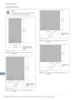 i
i
NOTE
For surface-mounted devices, make sure that the
drillings fit for a screw of the size M6.
[dwbohrge-1_3.vsd, 2, en_US]
Figure 6.3/23 Drilling Pattern of a 1/3 Surface-Mounted Device – 1st
Device Row
[dwbohrge-1_2.vsd, 2, en_US]
Figure 6.3/24 Drilling Pattern of a 1/2 Surface-Mounted Device – 1st
Device Row
[dwbohrge-2_3.vsd, 2, en_US]
Figure 6.3/25 Drilling Pattern of a 2/3 Surface-Mounted Device – 1st
Device Row
[dwbohrge-5_6.vsd, 2, en_US]
Figure 6.3/26 Drilling Pattern of a 5/6 Surface-Mounted Device – 1st
Device Row
Appendix
Assembly Dimensions
434 SIPROTEC 5 Device Series ⋅ Protection, Control, Automation, Monitoring, and Power Quality – Basic ⋅ Catalog – Edition 7
6.3
 