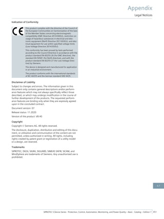 Indication of Conformity
This product complies with the directive of the Council of
the European Communities on harmonization of the laws
of the Member States concerning electromagnetic
compatibility (EMC Directive 2014/30/EU), restriction on
usage of hazardous substances in electrical and elec-
tronic equipment (RoHS Directive 2011/65/EU), and elec-
trical equipment for use within specified voltage limits
(Low Voltage Directive 2014/35/EU).
This conformity has been proved by tests performed
according to the Council Directive in accordance with the
product standard EN 60255-26 (for EMC directive), the
standard EN 50581 (for RoHS directive), and with the
product standard EN 60255-27 (for Low Voltage Direc-
tive) by Siemens.
The device is designed and manufactured for application
in an industrial environment.
The product conforms with the international standards
of IEC 60255 and the German standard VDE 0435.
Disclaimer of Liability
Subject to changes and errors. The information given in this
document only contains general descriptions and/or perform-
ance features which may not always specifically reflect those
described, or which may undergo modification in the course of
further development of the products. The requested perform-
ance features are binding only when they are expressly agreed
upon in the concluded contract.
Document version: 07
Release status: 11.2020
Version of the product: V8.40
Copyright
Copyright © Siemens AG. All rights reserved.
The disclosure, duplication, distribution and editing of this docu-
ment, or utilization and communication of the content are not
permitted, unless authorized in writing. All rights, including
rights created by patent grant or registration of a utility model
or a design, are reserved.
Trademarks
SIPROTEC, DIGSI, SIGRA, SIGUARD, SIMEAS SAFIR, SICAM, and
MindSphere are trademarks of Siemens. Any unauthorized use is
prohibited.
Appendix
Legal Notices
SIPROTEC 5 Device Series ⋅ Protection, Control, Automation, Monitoring, and Power Quality – Basic ⋅ Catalog – Edition 7 451
6.7
 