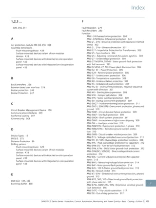 1,2,3 ...
309, 340, 341
A
Arc protection module ARC-CD-3FO 408
Assembly dimensions
Flush-mounting device 429
Surface-mounted devices variant of non-modular
devices 433
Surface-mounted devices with detached on-site operation
panel 432
Surface-mounted devices with integrated on-site operation
panel 433
B
Bay Controllers 258
Browser-based user interface 374
Busbar protection 246
Busbar Protection 247
C
Circuit Breaker Management Device 158
Communication interfaces 339
Conformal coating 397
Cybersecurity 363
D
Device Types 12
DIGSI 5 375
Distance Protection 99
Drilling pattern
Flush-mounting device 429
Surface-mounted devices variant of non-modular
devices 433
Surface-mounted devices with detached on-site operation
panel 432
Surface-mounted devices with integrated on-site operation
panel 433
E
EMC test 445, 446
Event-log buffer 338
F
Fault recorders 279
Fault Recorders 280
Function
ANSI - 24 Overexcitation protection 304
ANSI - 87M Motor differential protection 324
ANSI 21, 21N - Distance protection with reactance method
(RMD) 302
ANSI 21, 21N – Distance Protection 301
ANSI 21T - Impedance Protection for Transformers 303
ANSI 25 - Synchrocheck 304
ANSI 25 – Adjusting commands for autom. synchro. 304
ANSI 27 - Undervoltage protection 304
ANSI 27TH/59TH, 59THD - Stator ground-fault protection
with 3rd harmonic 313
ANSI 32 dP/dt; 27, 50 - Power-plant disconnection 306
ANSI 32, 37 – Power Protection 305
ANSI 32R – Reverse-power protection 306
ANSI 37 - Undercurrent protection 306
ANSI 38 - Temperature supervision 306
ANSI 40 - Underexcitation protection 306
ANSI 46 - Unbalanced-load protection 307
ANSI 46, 67 - Overcurrent protection, negative-sequence
system with direction 307
ANSI 48 – Starting time supervision 308
ANSI 49H - Hotspot calculation 308
ANSI 49S - Stator overload protection 309
ANSI 50 - Startup overcurrent protection 309
ANSI 50/27 - Inadvertent energization protection 311
ANSI 50/51, 50N/51N - Overcurrent protection, phases and
ground 310
ANSI 50BF – Circuit-breaker failure protection 309
ANSI 50EF - End-fault protection 309
ANSI 50GN - Shaft-current protection 311
ANSI 50HS - Instantaneous high-current tripping 309
ANSI 50L – Load-jam protection 310
ANSI 50N/51N - Overcurrent protection, 1-phase 310
ANSI 50Ns/51Ns – Sensitive ground-current protec-
tion 310
ANSI 50RS - Circuit-breaker restrike protection 309
ANSI 51V - Voltage-controlled overcurrent protection 311
ANSI 59, 47, 59N - Overvoltage protection functions 308
ANSI 59C - Peak overvoltage protection for capacitors 312
ANSI 59N (IT) - Turn-to-turn fault protection 312
ANSI 59N, 67Ns - 90 % Stator ground-fault protection 312
ANSI 59N(DC), 50N(DC) - Direct-voltage/direct-current
protection 312
ANSI 60C - Current-unbalance protection for capacitor
banks 313
ANSI 60FL - Measuring-voltage failure detection 314
ANSI 64F - Rotor ground-fault protection 314
ANSI 64S - 100 % Stator ground-fault protection 313
ANSI 66 - Restart inhibit 314
ANSI 67, 67N – Directional overcurrent protection, phases/
ground 315
ANSI 67G, 50G, 51G - Directional ground-fault protection
with phase selector 315
ANSI 67Ns, ANSI 51Ns, 59N - Directional sensitive ground-
fault detection 316
ANSI 74TC – Trip-circuit supervision 317
ANSI 78 - Out-of-step protection 317
Index
SIPROTEC 5 Device Series ⋅ Protection, Control, Automation, Monitoring, and Power Quality – Basic ⋅ Catalog – Edition 7 453
7
 