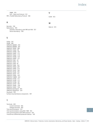 SNMP 355
SUP – Slave Unit Protocol 351
PRP = Parallel Redundancy Protocol 358
R
Recorder 336
Redundancy 359
Seamless redundancy with PRP and HSR 357
Serial redundancy 358
S
Safety 361
SIGRA 389
SIPROTEC 6MD85 259
SIPROTEC 6MD86 265
SIPROTEC 7KE85 280
SIPROTEC 7SA82 99
SIPROTEC 7SA86 105
SIPROTEC 7SA87 112
SIPROTEC 7SD82 119
SIPROTEC 7SD86 124
SIPROTEC 7SD87 131
SIPROTEC 7SJ81 67
SIPROTEC 7SJ82 73
SIPROTEC 7SJ85 81
SIPROTEC 7SJ86 163
SIPROTEC 7SK82 207
SIPROTEC 7SK85 214
SIPROTEC 7SL82 138
SIPROTEC 7SL86 144
SIPROTEC 7SL87 151
SIPROTEC 7SS85 247
SIPROTEC 7UM85 222
SIPROTEC 7UT82 171
SIPROTEC 7UT85 177
SIPROTEC 7UT86 187
SIPROTEC 7UT87 195
SIPROTEC 7VE85 234
SIPROTEC 7VK87 158
SIPROTEC Dashboard 393
SIPROTEC DigitalTwin 391
Standards 445
Surface-mounted device components 397
T
Terminals 405
Current terminals 405
Voltage terminals 405
Time synchronization 337
Time synchronization using IEEE 1588 354
Time synchronization with SNTP protocol 354
Transformer differential protection devices 169
V
VLAN 353
W
Web UI 374
Index
SIPROTEC 5 Device Series ⋅ Protection, Control, Automation, Monitoring, and Power Quality – Basic ⋅ Catalog – Edition 7 455
7
 
