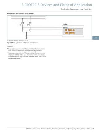 Applications with Double Circuit Breaker
[dw_dual-breaker-applications_7sa86_090115, 2, en_US]
Figure 2.3/26 Applications with Double Circuit Breaker
Properties
• Separate measurement of the current-transformer current
from both circuit breakers allows end-fault protection
• Separate measurement of the current-transformer currents
improves stability in the case of external errors and strong
current flow from one busbar to the other when both circuit
breakers are closed.
SIPROTEC 5 Devices and Fields of Application
Application Examples – Line Protection
SIPROTEC 5 Device Series ⋅ Protection, Control, Automation, Monitoring, and Power Quality – Basic ⋅ Catalog – Edition 7 49
2.3
 