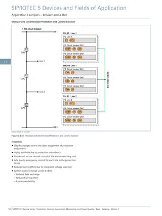 Modular and Decentralized Protection and Control Solution
[dw_ein-einhalb-LS, 2, en_US]
Figure 2.3/27 Modular and Decentralized Protection and Control Solution
Properties
• Clearly arranged due to the clear assignment of protection
and control
• Highly available due to protection redundancy
• Simple and secure central control of the entire switching unit
• Safe due to emergency control for each line in the protection
device
• Reduced wiring effort due to integrated voltage selection
• System-wide exchange via IEC 61850:
– Isolated data exchange
– Reduced wiring effort
– Easy expandability
SIPROTEC 5 Devices and Fields of Application
Application Examples – Breaker-and-a-Half
50 SIPROTEC 5 Device Series ⋅ Protection, Control, Automation, Monitoring, and Power Quality – Basic ⋅ Catalog – Edition 7
2.3
 