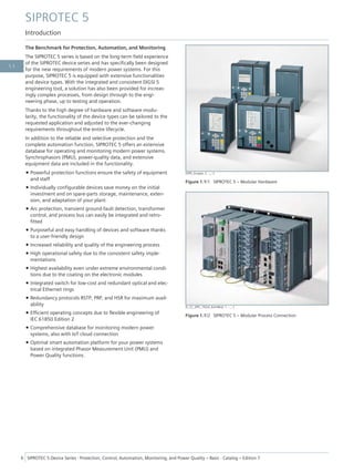 The Benchmark for Protection, Automation, and Monitoring
The SIPROTEC 5 series is based on the long-term field experience
of the SIPROTEC device series and has specifically been designed
for the new requirements of modern power systems. For this
purpose, SIPROTEC 5 is equipped with extensive functionalities
and device types. With the integrated and consistent DIGSI 5
engineering tool, a solution has also been provided for increas-
ingly complex processes, from design through to the engi-
neering phase, up to testing and operation.
Thanks to the high degree of hardware and software modu-
larity, the functionality of the device types can be tailored to the
requested application and adjusted to the ever-changing
requirements throughout the entire lifecycle.
In addition to the reliable and selective protection and the
complete automation function, SIPROTEC 5 offers an extensive
database for operating and monitoring modern power systems.
Synchrophasors (PMU), power-quality data, and extensive
equipment data are included in the functionality.
• Powerful protection functions ensure the safety of equipment
and staff
• Individually configurable devices save money on the initial
investment and on spare-parts storage, maintenance, exten-
sion, and adaptation of your plant
• Arc protection, transient ground-fault detection, transformer
control, and process bus can easily be integrated and retro-
fitted
• Purposeful and easy handling of devices and software thanks
to a user-friendly design
• Increased reliability and quality of the engineering process
• High operational safety due to the consistent safety imple-
mentations
• Highest availability even under extreme environmental condi-
tions due to the coating on the electronic modules
• Integrated switch for low-cost and redundant optical and elec-
trical Ethernet rings
• Redundancy protocols RSTP, PRP, and HSR for maximum avail-
ability
• Efficient operating concepts due to flexible engineering of
IEC 61850 Edition 2
• Comprehensive database for monitoring modern power
systems, also with IoT cloud connection
• Optimal smart automation platform for your power systems
based on integrated Phasor Measurement Unit (PMU) and
Power Quality functions.
[SIP5_Gruppe, 2, --_--]
Figure 1.1/1 SIPROTEC 5 – Modular Hardware
[E_CC_SIP5_19Zoll_KomMod, 1, --_--]
Figure 1.1/2 SIPROTEC 5 – Modular Process Connection
SIPROTEC 5
Introduction
6 SIPROTEC 5 Device Series ⋅ Protection, Control, Automation, Monitoring, and Power Quality – Basic ⋅ Catalog – Edition 7
1.1
 