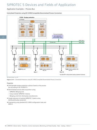 Centralized Protection using IEC 61850-Compatible Decentralized Process Connection
[dw_decentr-busbar, 2, en_US]
Figure 2.3/36 Centralized Protection using IEC 61850-Compatible Decentralized Process Connection
Properties
• Interoperable busbar-protection solution based on the process
bus according to IEC 61850-9-2
• Decentralized process-data acquisition using:
– SIPROTEC Merging Unit
– Every modular SIPROTEC 5 device
– Merging units from third-party manufacturers
• Simple extension of existing SIPROTEC 5 plants using
distributed busbar protection
• Engineering using standard IEC 61850 configuration tools and
DIGSI 5
SIPROTEC 5 Devices and Fields of Application
Application Examples – Process Bus
60 SIPROTEC 5 Device Series ⋅ Protection, Control, Automation, Monitoring, and Power Quality – Basic ⋅ Catalog – Edition 7
2.3
 