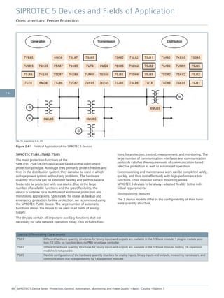 [dw_7SJ_anwendung, 4, en_US]
Figure 2.4/1 Fields of Application of the SIPROTEC 5 Devices
SIPROTEC 7SJ81, 7SJ82, 7SJ85
The main protection functions of the
SIPROTEC 7SJ81/82/85 devices are based on the overcurrent-
protection principle. Although they primarily protect feeders and
lines in the distribution system, they can also be used in a high-
voltage power system without any problems. The hardware
quantity structure can be extended flexibly and permits several
feeders to be protected with one device. Due to the large
number of available functions and the great flexibility, the
device is suitable for a multitude of additional protection and
monitoring applications. Specifically for usage as backup and
emergency protection for line protection, we recommend using
the SIPROTEC 7SJ86 device. The large number of automatic
functions allows the device to be used in all fields of energy
supply.
The devices contain all important auxiliary functions that are
necessary for safe network operation today. This includes func-
tions for protection, control, measurement, and monitoring. The
large number of communication interfaces and communication
protocols satisfies the requirements of communication-based
selective protection as well as automated operation.
Commissioning and maintenance work can be completed safely,
quickly, and thus cost-effectively with high-performance test
functions. Their modular surface mounting allows
SIPROTEC 5 devices to be always adapted flexibly to the indi-
vidual requirements.
Distinguishing features
The 3 device models differ in the configurability of their hard-
ware quantity structure.
Essential Differentiating Characteristics
7SJ81 Different hardware quantity structures for binary inputs and outputs are available in the 1/3 base module, 1 plug-in module posi-
tion; 12 LEDs; no function keys; no PMU or voltage controller
7SJ82 Different hardware quantity structures for binary inputs and outputs are available in the 1/3 base module. Adding 1/6 expansion
modules is not possible
7SJ85 Flexible configuration of the hardware quantity structure for analog inputs, binary inputs and outputs, measuring transducers, and
communications due to expandability by 1/6 expansion modules
SIPROTEC 5 Devices and Fields of Application
Overcurrent and Feeder Protection
66 SIPROTEC 5 Device Series ⋅ Protection, Control, Automation, Monitoring, and Power Quality – Basic ⋅ Catalog – Edition 7
2.4
 