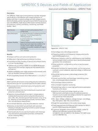 Description
The SIPROTEC 7SJ82 overcurrent protection has been designed
specifically for a cost-effective and compact protection of
feeders and lines in medium-voltage and high-voltage systems.
With its flexibility and the high-performance DIGSI 5 engineering
tool, the SIPROTEC 7SJ82 device offers future-oriented solutions
for protection, control, automation, monitoring, and Power
Quality – Basic.
Main function Feeder and overcurrent protection for all
voltage levels
Inputs and outputs 4 current transformers, 4 voltage transformers
(optional), 11 or 23 binary inputs, 9 or
16 binary outputs, or
8 current transformers, 7 binary inputs,
7 binary outputs
Hardware flexibility Different hardware quantity structures for
binary inputs and outputs are available in the
1/3 base module. Adding 1/6 expansion
modules is not possible; available with large or
small display.
Housing width 1/3 × 19 inches
Benefits
• Compact and low-cost overcurrent protection
• Safety due to high-performance protection functions
• Purposeful and easy handling of devices and software thanks
to a user-friendly design
• Cybersecurity according to NERC CIP and BDEW Whitepaper
requirements (for example, logging security-related events
and alarms)
• Highest availability even under extreme environmental condi-
tions by standard coating of the modules
• Full compatibility between IEC 61850 Editions 1, 2.0, and 2.1
Functions
DIGSI 5 permits all functions to be configured and combined as
required and as per the functional scope that has been ordered.
• Directional and non-directional overcurrent protection with
additional functions
• Optimized tripping times due to directional comparison and
protection communication
• Detection of ground faults of any type in compensated or
isolated electrical power systems using the following func-
tions: 3I0>, V0>, transient ground-fault function, cos φ, sin φ,
dir. detection of intermittent ground faults, harmonic detec-
tion, and admittance measurement
• Ground-fault detection using the pulse-detection method
• Detection of intermittent ground faults with automatic
blocking of statically measuring functions to avoid message
and fault-record flooding
• Fault locator plus for accurate fault location with inhomoge-
nous line sections and targeted automatic overhead-line
section reclosing (AREC)
• Arc protection
• Overvoltage and undervoltage protection
• Frequency protection and frequency-change protection for
load-shedding applications
• Automatic frequency relief for underfrequency load shedding,
taking changed infeed conditions due to decentralized power
generation into consideration
• Power protection, configurable as active or reactive-power
protection
• Protection functions for capacitor banks, such as overcurrent,
overload, current-unbalance, peak overvoltage, or differential
protection
• Directional reactive-power undervoltage protection (QU
protection)
• Control, synchrocheck, and switchgear interlocking protec-
tion, circuit-breaker failure protection
• Circuit-breaker failure protection
• Circuit-breaker reignition monitoring
• Graphical logic editor to create high-performance automation
functions in the device
• Detection of current and voltage signals up to the
50th harmonic with high accuracy for selected protection
functions (such as peak overvoltage protection for capacitors)
and operational measured values
• PQ – Basic: Voltage unbalance; voltage changes: overvoltage,
dip, interruption; TDD, THD, and harmonics
• Single-line representation in the small or large display
• Fixed integrated electrical Ethernet RJ45 interface for DIGSI 5
and IEC 61850 (reporting and GOOSE)
• 2 optional, pluggable communication modules, usable for
different and redundant protocols (IEC 61850,
IEC 60870-5-103, IEC 60870-5-104, Modbus TCP, DNP3 serial
and TCP, PROFINET IO)
[SIP5_7xx82_GD_W3, 2, --_--]
Figure 2.4/4 SIPROTEC 7SJ82
SIPROTEC 5 Devices and Fields of Application
Overcurrent and Feeder Protection – SIPROTEC 7SJ82
SIPROTEC 5 Device Series ⋅ Protection, Control, Automation, Monitoring, and Power Quality – Basic ⋅ Catalog – Edition 7 73
2.4
 