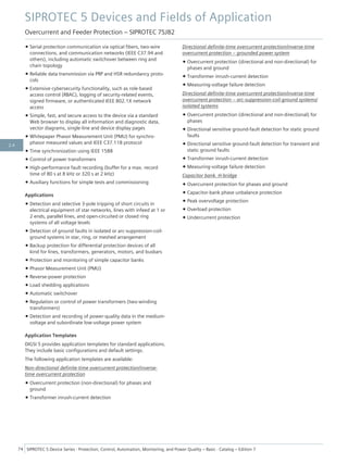 • Serial protection communication via optical fibers, two-wire
connections, and communication networks (IEEE C37.94 and
others), including automatic switchover between ring and
chain topology
• Reliable data transmission via PRP and HSR redundancy proto-
cols
• Extensive cybersecurity functionality, such as role-based
access control (RBAC), logging of security-related events,
signed firmware, or authenticated IEEE 802.1X network
access
• Simple, fast, and secure access to the device via a standard
Web browser to display all information and diagnostic data,
vector diagrams, single-line and device display pages
• Whitepaper Phasor Measurement Unit (PMU) for synchro-
phasor measured values and IEEE C37.118 protocol
• Time synchronization using IEEE 1588
• Control of power transformers
• High-performance fault recording (buffer for a max. record
time of 80 s at 8 kHz or 320 s at 2 kHz)
• Auxiliary functions for simple tests and commissioning
Applications
• Detection and selective 3-pole tripping of short circuits in
electrical equipment of star networks, lines with infeed at 1 or
2 ends, parallel lines, and open-circuited or closed ring
systems of all voltage levels
• Detection of ground faults in isolated or arc-suppression-coil-
ground systems in star, ring, or meshed arrangement
• Backup protection for differential protection devices of all
kind for lines, transformers, generators, motors, and busbars
• Protection and monitoring of simple capacitor banks
• Phasor Measurement Unit (PMU)
• Reverse-power protection
• Load shedding applications
• Automatic switchover
• Regulation or control of power transformers (two-winding
transformers)
• Detection and recording of power-quality data in the medium-
voltage and subordinate low-voltage power system
Application Templates
DIGSI 5 provides application templates for standard applications.
They include basic configurations and default settings.
The following application templates are available:
Non-directional definite-time overcurrent protection/inverse-
time overcurrent protection
• Overcurrent protection (non-directional) for phases and
ground
• Transformer inrush-current detection
Directional definite-time overcurrent protection/inverse-time
overcurrent protection – grounded power system
• Overcurrent protection (directional and non-directional) for
phases and ground
• Transformer inrush-current detection
• Measuring-voltage failure detection
Directional definite-time overcurrent protection/inverse-time
overcurrent protection – arc-suppression-coil-ground systems/
isolated systems
• Overcurrent protection (directional and non-directional) for
phases
• Directional sensitive ground-fault detection for static ground
faults
• Directional sensitive ground-fault detection for transient and
static ground faults
• Transformer inrush-current detection
• Measuring-voltage failure detection
Capacitor bank. H-bridge
• Overcurrent protection for phases and ground
• Capacitor-bank phase unbalance protection
• Peak overvoltage protection
• Overload protection
• Undercurrent protection
SIPROTEC 5 Devices and Fields of Application
Overcurrent and Feeder Protection – SIPROTEC 7SJ82
74 SIPROTEC 5 Device Series ⋅ Protection, Control, Automation, Monitoring, and Power Quality – Basic ⋅ Catalog – Edition 7
2.4
 