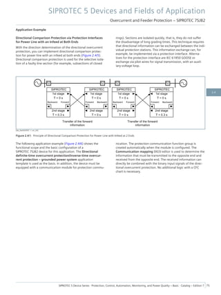 Application Example
Directional Comparison Protection via Protection Interfaces
for Power Line with an Infeed at Both Ends
With the direction determination of the directional overcurrent
protection, you can implement directional comparison protec-
tion for power line with an infeed at both ends (Figure 2.4/5).
Directional comparison protection is used for the selective isola-
tion of a faulty line section (for example, subsections of closed
rings). Sections are isolated quickly, that is, they do not suffer
the disadvantage of long grading times. This technique requires
that directional information can be exchanged between the indi-
vidual protection stations. This information exchange can, for
example, be implemented via a protection interface. Alterna-
tives for the protection interface are IEC 61850 GOOSE or
exchange via pilot wires for signal transmission, with an auxil-
iary-voltage loop.
[dw_DwDOCP07, 1, en_US]
Figure 2.4/5 Principle of Directional Comparison Protection for Power Line with Infeed at 2 Ends
The following application example (Figure 2.4/6) shows the
functional scope and the basic configuration of a
SIPROTEC 7SJ82 device for this application. The Directional
definite-time overcurrent protection/inverse-time overcur-
rent protection – grounded power system application
template is used as the basis. In addition, the device must be
equipped with a communication module for protection commu-
nication. The protection communication function group is
created automatically when the module is configured. The
Communication mapping DIGSI editor is used to determine the
information that must be transmitted to the opposite end and
received from the opposite end. The received information can
directly be combined with the binary input signals of the direc-
tional overcurrent protection. No additional logic with a CFC
chart is necessary.
SIPROTEC 5 Devices and Fields of Application
Overcurrent and Feeder Protection – SIPROTEC 7SJ82
SIPROTEC 5 Device Series ⋅ Protection, Control, Automation, Monitoring, and Power Quality – Basic ⋅ Catalog – Edition 7 75
2.4
 