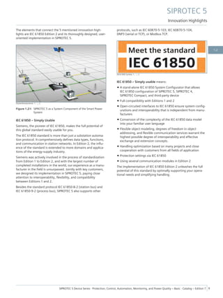 The elements that connect the 5 mentioned innovation high-
lights are IEC 61850 Edition 2 and its thoroughly designed, user-
oriented implementation in SIPROTEC 5.
[Systemkomponente, 1, --_--]
Figure 1.2/4 SIPROTEC 5 as a System Component of the Smart Power
System
IEC 61850 – Simply Usable
Siemens, the pioneer of IEC 61850, makes the full potential of
this global standard easily usable for you.
The IEC 61850 standard is more than just a substation automa-
tion protocol. It comprehensively defines data types, functions,
and communication in station networks. In Edition 2, the influ-
ence of the standard is extended to more domains and applica-
tions of the energy-supply industry.
Siemens was actively involved in the process of standardization
from Edition 1 to Edition 2, and with the largest number of
completed installations in the world, our experience as a manu-
facturer in the field is unsurpassed. Jointly with key customers,
we designed its implementation in SIPROTEC 5, paying close
attention to interoperability, flexibility, and compatibility
between Editions 1 and 2.
Besides the standard protocol IEC 61850-8-2 (station bus) and
IEC 61850-9-2 (process bus), SIPROTEC 5 also supports other
protocols, such as IEC 60870-5-103, IEC 60870-5-104,
DNP3 (serial or TCP), or Modbus TCP.
[IEC61850 Symbol, 1, --_--]
IEC 61850 – Simply usable means:
• A stand-alone IEC 61850 System Configurator that allows
IEC 61850 configuration of SIPROTEC 5, SIPROTEC 4,
SIPROTEC Compact, and third-party device
• Full compatibility with Editions 1 and 2
• Open-circuited interfaces to IEC 61850 ensure system config-
urations and interoperability that is independent from manu-
facturers
• Conversion of the complexity of the IEC 61850 data model
into your familiar user language
• Flexible object modeling, degrees of freedom in object
addressing, and flexible communication services warrant the
highest possible degree of interoperability and effective
exchange and extension concepts.
• Handling optimization based on many projects and close
cooperation with customers from all fields of application
• Protection settings via IEC 61850
• Using several communication modules in Edition 2
The implementation of IEC 61850 Edition 2 unleashes the full
potential of this standard by optimally supporting your opera-
tional needs and simplifying handling.
SIPROTEC 5
Innovation Highlights
SIPROTEC 5 Device Series ⋅ Protection, Control, Automation, Monitoring, and Power Quality – Basic ⋅ Catalog – Edition 7 9
1.2
 