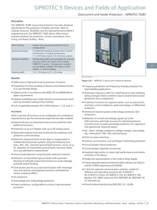 Description
The SIPROTEC 7SJ85 overcurrent protection has been designed
specifically for the protection of feeders and lines. With its
modular structure, flexibility, and the high-performance DIGSI 5
engineering tool, the SIPROTEC 7SJ85 device offers future-
oriented solutions for protection, control, automation, moni-
toring, and Power Quality – Basic.
Main function Feeder and overcurrent protection for all
voltage levels
Inputs and outputs 5 predefined standard variants with 4 current
transformers, 4 voltage transformers,
11 to 59 binary inputs, 9 to 33 binary outputs
Hardware flexibility Flexibly adjustable and expandable I/O quantity
structure within the scope of the modular
SIPROTEC 5 system; 1/6 expansion modules
can be added, available with large or small
display, or without display
Housing width 1/3 × 19 inches to 2/1 × 19 inches
Benefits
• Safety due to high-performance protection functions
• Purposeful and easy handling of devices and software thanks
to a user-friendly design
• Cybersecurity in accordance with NERC CIP and BDEW White-
paper requirements
• Highest availability even under extreme environmental condi-
tions by standard coating of the modules
• Full compatibility between IEC 61850 Editions 1, 2.0, and 2.1
Functions
DIGSI 5 permits all functions to be configured and combined as
required and as per the functional scope that has been ordered.
• Directional and non-directional overcurrent protection with
additional functions
• Protection of up to 9 feeders with up to 40 analog inputs
• Optimized tripping times due to directional comparison and
protection communication
• Detection of ground faults of any type in compensated or
isolated electrical power systems using the following func-
tions: 3I0>, V0>, transient ground-fault function, cos φ, sin φ,
dir. detection of intermittent ground faults, harmonic detec-
tion, and admittance measurement
• Ground fault detection using the pulse detection method
• Detection of intermittent ground faults with automatic
blocking of statically measuring functions to avoid message
and fault-record flooding
• Fault locator plus for accurate fault location with inhomoge-
nous line sections and targeted automatic overhead-line
section reclosing (AREC)
• Arc protection
• Overvoltage and undervoltage protection
• Power protection, configurable as active or reactive-power
protection
• Frequency protection and frequency-change protection for
load-shedding applications
• Automatic frequency relief for underfrequency load shedding,
taking changed infeed conditions due to decentralized power
generation into consideration
• Protection functions for capacitor banks, such as overcurrent,
overload, current-unbalance, peak overvoltage, or differential
protection
• Directional reactive-power undervoltage protection (QU
protection)
• Detection of current and voltage signals up to the
50th harmonic with high accuracy for selected protection
functions (such as peak overvoltage protection for capacitors)
and operational measured values
• PQ – Basic: Voltage unbalance; voltage changes: overvoltage,
dip, interruption; TDD, THD, and harmonics
• Point-on-wave switching
• Control, synchrocheck, and switchgear interlocking protection
• Circuit-breaker failure protection
• Circuit-breaker reignition monitoring
• Graphical logic editor to create high-performance automation
functions in the device
• Single-line representation in the small or large display
• Fixed integrated electrical Ethernet RJ45 interface for DIGSI 5
and IEC 61850 (reporting and GOOSE)
• 2 slots for optional communication modules, usable for
different and redundant protocols (IEC 61850-8-1,
IEC 61850-9-2 Client, IEC 60870-5-103, IEC 60870-5-104,
Modbus TCP, DNP3 serial and TCP, PROFINET IO, PROFINET IO
S2 redundancy)
• Virtual network partitioning (IEEE 802.1Q - VLAN)
[SIP5_GD_SS_W3, 2, --_--]
Figure 2.4/7 SIPROTEC 5 Device with Expansion Module
SIPROTEC 5 Devices and Fields of Application
Overcurrent and Feeder Protection – SIPROTEC 7SJ85
SIPROTEC 5 Device Series ⋅ Protection, Control, Automation, Monitoring, and Power Quality – Basic ⋅ Catalog – Edition 7 81
2.4
 
