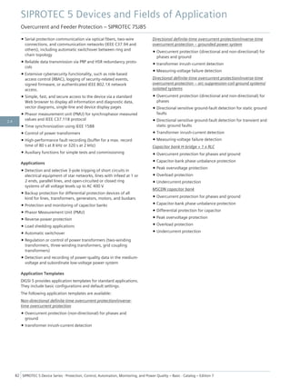 • Serial protection communication via optical fibers, two-wire
connections, and communication networks (IEEE C37.94 and
others), including automatic switchover between ring and
chain topology
• Reliable data transmission via PRP and HSR redundancy proto-
cols
• Extensive cybersecurity functionality, such as role-based
access control (RBAC), logging of security-related events,
signed firmware, or authenticated IEEE 802.1X network
access.
• Simple, fast, and secure access to the device via a standard
Web browser to display all information and diagnostic data,
vector diagrams, single-line and device display pages
• Phasor measurement unit (PMU) for synchrophasor measured
values and IEEE C37.118 protocol
• Time synchronization using IEEE 1588
• Control of power transformers
• High-performance fault recording (buffer for a max. record
time of 80 s at 8 kHz or 320 s at 2 kHz)
• Auxiliary functions for simple tests and commissioning
Applications
• Detection and selective 3-pole tripping of short circuits in
electrical equipment of star networks, lines with infeed at 1 or
2 ends, parallel lines, and open-circuited or closed ring
systems of all voltage levels up to AC 400 V
• Backup protection for differential protection devices of all
kind for lines, transformers, generators, motors, and busbars
• Protection and monitoring of capacitor banks
• Phasor Measurement Unit (PMU)
• Reverse-power protection
• Load shedding applications
• Automatic switchover
• Regulation or control of power transformers (two-winding
transformers, three-winding transformers, grid coupling
transformers)
• Detection and recording of power-quality data in the medium-
voltage and subordinate low-voltage power system
Application Templates
DIGSI 5 provides application templates for standard applications.
They include basic configurations and default settings.
The following application templates are available:
Non-directional definite-time overcurrent protection/inverse-
time overcurrent protection
• Overcurrent protection (non-directional) for phases and
ground
• transformer inrush-current detection
Directional definite-time overcurrent protection/inverse-time
overcurrent protection – grounded power system
• Overcurrent protection (directional and non-directional) for
phases and ground
• transformer inrush-current detection
• Measuring-voltage failure detection
Directional definite-time overcurrent protection/inverse-time
overcurrent protection – arc-suppression-coil-ground systems/
isolated systems
• Overcurrent protection (directional and non-directional) for
phases
• Directional sensitive ground-fault detection for static ground
faults
• Directional sensitive ground-fault detection for transient and
static ground faults
• Transformer inrush-current detection
• Measuring-voltage failure detection
Capacitor bank H-bridge + 1 x RLC
• Overcurrent protection for phases and ground
• Capacitor-bank phase unbalance protection
• Peak overvoltage protection
• Overload protection
• Undercurrent protection
MSCDN capacitor bank
• Overcurrent protection for phases and ground
• Capacitor-bank phase unbalance protection
• Differential protection for capacitor
• Peak overvoltage protection
• Overload protection
• Undercurrent protection
SIPROTEC 5 Devices and Fields of Application
Overcurrent and Feeder Protection – SIPROTEC 7SJ85
82 SIPROTEC 5 Device Series ⋅ Protection, Control, Automation, Monitoring, and Power Quality – Basic ⋅ Catalog – Edition 7
2.4
 