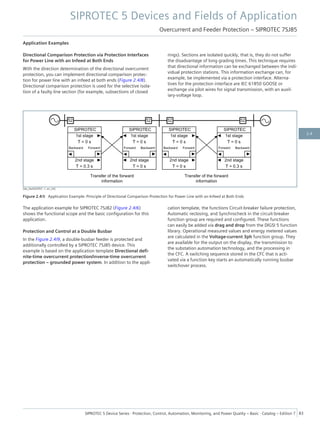 Application Examples
Directional Comparison Protection via Protection Interfaces
for Power Line with an Infeed at Both Ends
With the direction determination of the directional overcurrent
protection, you can implement directional comparison protec-
tion for power line with an infeed at both ends (Figure 2.4/8).
Directional comparison protection is used for the selective isola-
tion of a faulty line section (for example, subsections of closed
rings). Sections are isolated quickly, that is, they do not suffer
the disadvantage of long grading times. This technique requires
that directional information can be exchanged between the indi-
vidual protection stations. This information exchange can, for
example, be implemented via a protection interface. Alterna-
tives for the protection interface are IEC 61850 GOOSE or
exchange via pilot wires for signal transmission, with an auxil-
iary-voltage loop.
[dw_DwDOCP07, 1, en_US]
Figure 2.4/8 Application Example: Principle of Directional Comparison Protection for Power Line with an Infeed at Both Ends
The application example for SIPROTEC 7SJ82 (Figure 2.4/6)
shows the functional scope and the basic configuration for this
application.
Protection and Control at a Double Busbar
In the Figure 2.4/9, a double-busbar feeder is protected and
additionally controlled by a SIPROTEC 7SJ85 device. This
example is based on the application template Directional defi-
nite-time overcurrent protection/inverse-time overcurrent
protection – grounded power system. In addition to the appli-
cation template, the functions Circuit-breaker failure protection,
Automatic reclosing, and Synchrocheck in the circuit-breaker
function group are required and configured. These functions
can easily be added via drag and drop from the DIGSI 5 function
library. Operational measured values and energy metered values
are calculated in the Voltage-current 3ph function group. They
are available for the output on the display, the transmission to
the substation automation technology, and the processing in
the CFC. A switching sequence stored in the CFC that is acti-
vated via a function key starts an automatically running busbar
switchover process.
SIPROTEC 5 Devices and Fields of Application
Overcurrent and Feeder Protection – SIPROTEC 7SJ85
SIPROTEC 5 Device Series ⋅ Protection, Control, Automation, Monitoring, and Power Quality – Basic ⋅ Catalog – Edition 7 83
2.4
 