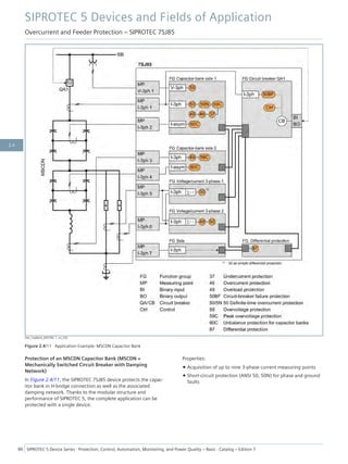 [dw_CapBank_MSCDN, 1, en_US]
Figure 2.4/11 Application Example: MSCDN Capacitor Bank
Protection of an MSCDN Capacitor Bank (MSCDN =
Mechanically Switched Circuit Breaker with Damping
Network)
In Figure 2.4/11, the SIPROTEC 7SJ85 device protects the capac-
itor bank in H-bridge connection as well as the associated
damping network. Thanks to the modular structure and
performance of SIPROTEC 5, the complete application can be
protected with a single device.
Properties:
• Acquisition of up to nine 3-phase current measuring points
• Short-circuit protection (ANSI 50, 50N) for phase and ground
faults
SIPROTEC 5 Devices and Fields of Application
Overcurrent and Feeder Protection – SIPROTEC 7SJ85
86 SIPROTEC 5 Device Series ⋅ Protection, Control, Automation, Monitoring, and Power Quality – Basic ⋅ Catalog – Edition 7
2.4
 
