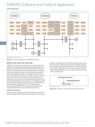 [dw_LineProt_anwendung, 3, en_US]
Figure 2.5/1 Fields of Application of the SIPROTEC 5 Devices
SIPROTEC 7SA8, 7SD8, 7SL8, 7VK8, 7SJ86
SIPROTEC 5 line protection devices protect overhead lines and
cables on all voltage levels with highest possible selectivity. The
large number of available protection and automatic functions
allows their utilization in all line protection sections. The devices
contain all important auxiliary functions that are necessary for
safe network operation today. This includes control, measure-
ment, and monitoring functions. The large number of communi-
cation interfaces and communication protocols satisfies the
requirements of communication-based selective protection and
of automated operation. Commissioning and maintenance work
can be completed safely, quickly, and thus cost-effectively with
high-performance test functions. Their modular surface
mounting permits SIPROTEC 5 line protection devices to be
always adapted flexibly to the individual requirements.
Distinguishing features
The device types are defined by their main-protection functions
and by essential differentiating characteristics. For devices with
flexible configurability of the hardware quantity structure, you
can select various standard variants when ordering. Expanda-
bility through expansion modules allows for individual adapta-
tion to specific applications such as more analog channels for
breaker-and-a-half layouts, or more binary contacts (see Table
2.5/4 and Table 2.5/5).
[dw_device_typ, 1, en_US]
Figure 2.5/2 Definition of the Device Types by their Designation
SIPROTEC 5 Devices and Fields of Application
Line Protection
92 SIPROTEC 5 Device Series ⋅ Protection, Control, Automation, Monitoring, and Power Quality – Basic ⋅ Catalog – Edition 7
2.5
 