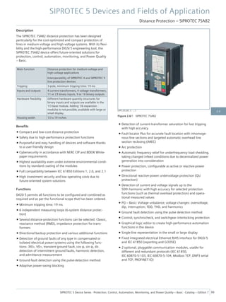 Description
The SIPROTEC 7SA82 distance protection has been designed
particularly for the cost-optimized and compact protection of
lines in medium-voltage and high-voltage systems. With its flexi-
bility and the high-performance DIGSI 5 engineering tool, the
SIPROTEC 7SA82 device offers future-oriented solutions for
protection, control, automation, monitoring, and Power Quality
– Basic.
Main function Distance protection for medium-voltage and
high-voltage applications
Interoperability of SIPROTEC 4 and SIPROTEC 5
line protection devices
Tripping 3-pole, minimum tripping time: 19 ms
Inputs and outputs 4 current transformers, 4 voltage transformers,
11 or 23 binary inputs, 9 or 16 binary outputs
Hardware flexibility Different hardware quantity structures for
binary inputs and outputs are available in the
1/3 base module. Adding 1/6 expansion
modules is not possible; available with large or
small display.
Housing width 1/3 x 19 inches
Benefits
• Compact and low-cost distance protection
• Safety due to high-performance protection functions
• Purposeful and easy handling of devices and software thanks
to a user-friendly design
• Cybersecurity in accordance with NERC CIP and BDEW White-
paper requirements
• Highest availability even under extreme environmental condi-
tions by standard coating of the modules
• Full compatibility between IEC 61850 Editions 1, 2.0, and 2.1
• High investment security and low operating costs due to
future-oriented system solutions
Functions
DIGSI 5 permits all functions to be configured and combined as
required and as per the functional scope that has been ordered.
• Minimum tripping time: 19 ms
• 6 independent measuring loops (6-system distance protec-
tion)
• Several distance-protection functions can be selected: Classic,
reactance method (RMD), impedance protection for trans-
formers
• Directional backup protection and various additional functions
• Detection of ground faults of any type in compensated or
isolated electrical power systems using the following func-
tions: 3I0>, V0>, transient ground fault, cos φ, sin φ, dir.
detection of intermittent ground faults, harmonic detection,
and admittance measurement
• Ground-fault detection using the pulse-detection method
• Adaptive power-swing blocking
• Detection of current-transformer saturation for fast tripping
with high accuracy
• Fault locator Plus for accurate fault location with inhomoge-
nous line sections and targeted automatic overhead line
section reclosing (AREC)
• Arc protection
• Automatic frequency relief for underfrequency load shedding,
taking changed infeed conditions due to decentralized power
generation into consideration
• Power protection, configurable as active or reactive-power
protection
• Directional reactive-power undervoltage protection (QU
protection)
• Detection of current and voltage signals up to the
50th harmonic with high accuracy for selected protection
functions (such as thermal overload protection) and opera-
tional measured values
• PQ – Basic: Voltage unbalance; voltage changes: overvoltage,
dip, interruption; TDD, THD, and harmonics
• Ground fault detection using the pulse detection method
• Control, synchrocheck, and switchgear interlocking protection
• Graphical logic editor to create high-performance automation
functions in the device
• Single-line representation in the small or large display
• Fixed integrated electrical Ethernet RJ45 interface for DIGSI 5
and IEC 61850 (reporting and GOOSE)
• 2 optional, pluggable communication modules, usable for
different and redundant protocols (IEC 61850,
IEC 60870-5-103, IEC 60870-5-104, Modbus TCP, DNP3 serial
and TCP, PROFINET IO)
[SIP5_GD_W3, 2, --_--]
Figure 2.6/1 SIPROTEC 7SA82
SIPROTEC 5 Devices and Fields of Application
Distance Protection – SIPROTEC 7SA82
SIPROTEC 5 Device Series ⋅ Protection, Control, Automation, Monitoring, and Power Quality – Basic ⋅ Catalog – Edition 7 99
2.6
 