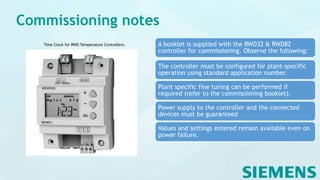 Commissioning notes
A booklet is supplied with the RWD32 & RWD82
controller for commissioning. Observe the following:
The controller must be configured for plant-specific
operation using standard application number.
Plant specific fine tuning can be performed if
required (refer to the commissioning booklet).
Power supply to the controller and the connected
devices must be guaranteed
Values and settings entered remain available even on
power failure.
Time Clock for RWD Temperature Controllers.
 
