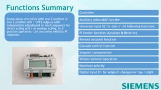 Functions Summary Controller
Auxiliary selectable function
Universal input X2 for one of the following functions:
PI limiter function (Absolute & Relative)
Remote setpoint function
Cascade control function
Setpoint compensation
Winter/summer operation
Maximum priority
Digital input D1 for setpoint changeover day / night
Stand-alone controller with one 3-position or
two 2-position (ON / OFF) outputs with
independent adjustment on each sequence for
direct acting and / or reverse acting. In 3-
position operation, the controller exhibits PI
response.
 