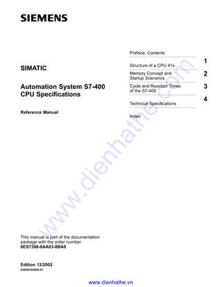 Preface, Contents
Structure of a CPU 41x
1
Memory Concept and
Startup Scenarios
2
Cycle and Reaction Times
of the S7-400
3
Technical Specifications
4
Index
Edition 12/2002
A5E00165965-01
Automation System S7-400
CPU Specifications
Reference Manual
SIMATIC
This manual is part of the documentation
package with the order number
6ES7398-8AA03-8BA0
www.dienhathe.vn
www.dienhathe.com
 