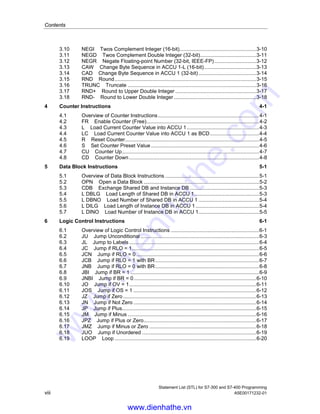 Contents
Statement List (STL) for S7-300 and S7-400 Programming
viii A5E00171232-01
3.10 NEGI Twos Complement Integer (16-bit).....................................................3-10
3.11 NEGD Twos Complement Double Integer (32-bit).......................................3-11
3.12 NEGR Negate Floating-point Number (32-bit, IEEE-FP).............................3-12
3.13 CAW Change Byte Sequence in ACCU 1-L (16-bit)....................................3-13
3.14 CAD Change Byte Sequence in ACCU 1 (32-bit)........................................3-14
3.15 RND Round..................................................................................................3-15
3.16 TRUNC Truncate .........................................................................................3-16
3.17 RND+ Round to Upper Double Integer ........................................................3-17
3.18 RND- Round to Lower Double Integer .........................................................3-18
4 Counter Instructions 4-1
4.1 Overview of Counter Instructions......................................................................4-1
4.2 FR Enable Counter (Free)..............................................................................4-2
4.3 L Load Current Counter Value into ACCU 1..................................................4-3
4.4 LC Load Current Counter Value into ACCU 1 as BCD..................................4-4
4.5 R Reset Counter.............................................................................................4-5
4.6 S Set Counter Preset Value...........................................................................4-6
4.7 CU Counter Up...............................................................................................4-7
4.8 CD Counter Down ..........................................................................................4-8
5 Data Block Instructions 5-1
5.1 Overview of Data Block Instructions .................................................................5-1
5.2 OPN Open a Data Block ................................................................................5-2
5.3 CDB Exchange Shared DB and Instance DB ................................................5-3
5.4 L DBLG Load Length of Shared DB in ACCU 1.............................................5-3
5.5 L DBNO Load Number of Shared DB in ACCU 1 ..........................................5-4
5.6 L DILG Load Length of Instance DB in ACCU 1............................................5-4
5.7 L DINO Load Number of Instance DB in ACCU 1..........................................5-5
6 Logic Control Instructions 6-1
6.1 Overview of Logic Control Instructions .............................................................6-1
6.2 JU Jump Unconditional ..................................................................................6-3
6.3 JL Jump to Labels ..........................................................................................6-4
6.4 JC Jump if RLO = 1........................................................................................6-5
6.5 JCN Jump if RLO = 0 .....................................................................................6-6
6.6 JCB Jump if RLO = 1 with BR........................................................................6-7
6.7 JNB Jump if RLO = 0 with BR........................................................................6-8
6.8 JBI Jump if BR = 1 .........................................................................................6-9
6.9 JNBI Jump if BR = 0.....................................................................................6-10
6.10 JO Jump if OV = 1........................................................................................6-11
6.11 JOS Jump if OS = 1 .....................................................................................6-12
6.12 JZ Jump if Zero ............................................................................................6-13
6.13 JN Jump if Not Zero .....................................................................................6-14
6.14 JP Jump if Plus.............................................................................................6-15
6.15 JM Jump if Minus .........................................................................................6-16
6.16 JPZ Jump if Plus or Zero..............................................................................6-17
6.17 JMZ Jump if Minus or Zero ..........................................................................6-18
6.18 JUO Jump if Unordered ...............................................................................6-19
6.19 LOOP Loop ..................................................................................................6-20
www.dienhathe.vn
www.dienhathe.com
 