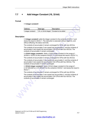 Integer Math Instructions
Statement List (STL) for S7-300 and S7-400 Programming
7-6 A5E00171232-01
7.6 /I Divide ACCU 2 by ACCU 1 as Integer (16-bit)
Format
/I
Description
/I (divide 16-bit integer numbers) divides the contents of ACCU 2-L by the contents
of ACCU 1-L. The contents of ACCU 1-L and ACCU 2-L are interpreted as 16-bit
integer numbers. The result is stored in accumulator 1 and consists of two 16-bit
integer numbers, the quotient, and the remainder. The quotient is stored in
ACCU 1-L and the remainder in ACCU 1-H. The instruction is executed without
regard to, and without affecting, the RLO. The status word bits CC 1, CC 0, OS,
and OV are set as a function of the result of the instruction.
The contents of accumulator 2 remain unchanged for CPUs with two ACCUs.
The contents of accumulator 3 are copied into accumulator 2, and the contents of
accumulator 4 are copied into accumulator 3 for CPUs with four ACCUs. The
contents of accumulator 4 remain unchanged.
See also Evaluating the Bits of the Status Word with Integer Math Instructions.
Status word
BR CC 1 CC 0 OV OS OR STA RLO /FC
writes: - x x x x - - - -
Status bit generation CC 1 CC 0 OV OS
Quotient = 0 0 0 0 -
-32768 = Quotient  0 0 1 0 -
32767 = Quotient  0 1 0 0 -
Quotient = 32768 1 0 1 1
Division by zero 1 1 1 1
Example
STL Explanation
L IW10 //Load the value of IW10 into ACCU 1-L.
L MW14 //Load the contents of ACCU 1-L into ACCU 2-L. Load the value of MW14
into ACCU 1-L.
/I //Divide ACCU 2-L by ACCU 1-L; store the result in ACCU 1: ACCU 1-L:
quotient, ACCU 1-H: remainder
T MD20 //The contents of ACCU 1 (result) are transferred to MD20.
Example: 13 divided by 4
Contents of ACCU 2-L before instruction (IW10): 13
Contents of ACCU 1-L before instruction (MW14): 4
Instruction /I (ACCU 2-L / ACCU 1-L): 13/4
Contents of ACCU 1-L after instruction (quotient): 3
Contents of ACCU 1-H after instruction (remainder): 1
www.dienhathe.vn
www.dienhathe.com
 