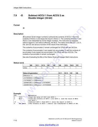 Integer Math Instructions
Statement List (STL) for S7-300 and S7-400 Programming
A5E00171232-01 7-9
7.8 +D Add ACCU 1 and ACCU 2 as Double Integer
(32-bit)
Format
+D
Description
+D (add 32-bit integer numbers) adds the contents of ACCU 1 to the contents of
ACCU 2 and stores the result in ACCU 1. The contents of ACCU 1 and ACCU 2
are interpreted as 32-bit integer numbers. The instruction is executed without
regard to, and without affecting, the RLO. The status word bits CC 1, CC 0, OS,
and OV are set as a function of the result of the instruction.
The contents of accumulator 2 remain unchanged for CPUs with two ACCUs.
The contents of accumulator 3 are copied into accumulator 2, and the contents of
accumulator 4 are copied into accumulator 3 for CPUs with four ACCUs. The
contents of accumulator 4 remain unchanged.
See also Evaluating the Bits of the Status Word with Integer Math Instructions.
Status word
BR CC 1 CC 0 OV OS OR STA RLO /FC
writes: - x x x x - - - -
Status bit generation CC 1 CC 0 OV OS
Sum = 0 0 0 0 -
-2147483648 = Sum  0 0 1 0 -
2147483647 = Sum  0 1 0 0 -
Sum = -4294967296 0 0 1 1
4294967294 = Sum  2147483647 0 1 1 1
-4294967295 = Sum  -2147483648 1 0 1 1
Example
STL Explanation
L ID10 //Load the value of ID10 into ACCU 1.
L MD14 //Load the contents of ACCU 1 to ACCU 2. Load the value of MD14 into
ACCU 1.
+D //Add ACCU 2 and ACCU 1; store the result in ACCU 1.
T DB1.DBD25 //The contents of ACCU 1 (result) are transferred to DBD25 of DB1.
www.dienhathe.vn
www.dienhathe.com
 