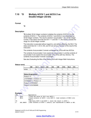 Integer Math Instructions
Statement List (STL) for S7-300 and S7-400 Programming
7-10 A5E00171232-01
7.9 -D Subtract ACCU 1 from ACCU 2 as
Double Integer (32-bit)
Format
-D
Description
-D (subtract 32-bit integer numbers) subtracts the contents of ACCU 1 from the
contents of ACCU 2 and stores the result in ACCU 1. The contents of ACCU 1 and
ACCU 2 are interpreted as 32-bit integer numbers. The instruction is executed
without regard to, and without affecting, the RLO. The status word bits CC 1, CC 0,
OS, and OV are set as a function of the result of the instruction.
The contents of accumulator 2 remain unchanged for CPUs with two ACCUs.
The contents of accumulator 3 are copied into accumulator 2, and the contents of
accumulator 4 are copied into accumulator 3 for CPUs with four ACCUs. The
contents of accumulator 4 remain unchanged.
See also Evaluating the Bits of the Status Word with Integer Math Instructions.
Status word
BR CC 1 CC 0 OV OS OR STA RLO /FC
writes: - x x x x - - - -
Status bit generation CC 1 CC 0 OV OS
Difference = 0 0 0 0 -
-2147483648 = Difference  0 0 1 0 -
2147483647 = Difference  0 1 0 0 -
4294967295 = Difference  2147483647 0 1 1 1
-4294967295 = Difference  -2147483648 1 0 1 1
Example
STL Explanation
L ID10 //Load the value of ID10 into ACCU 1.
L MD14 //Load the contents of ACCU 1 into ACCU 2. Load the value of MD14
into ACCU 1.
-D //Subtract ACCU 1 from ACCU 2; store the result in ACCU 1.
T DB1.DBD25 //The contents of ACCU 1 (result) are transferred to DBD25 of DB1.
www.dienhathe.vn
www.dienhathe.com
 