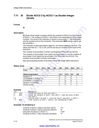 Integer Math Instructions
Statement List (STL) for S7-300 and S7-400 Programming
A5E00171232-01 7-11
7.10 *D Multiply ACCU 1 and ACCU 2 as
Double Integer (32-bit)
Format
*D
Description
*D (multiply 32-bit integer numbers) multiplies the contents of ACCU 2 by the
contents of ACCU 1. The contents of ACCU 1 and ACCU 2 are interpreted as
32-bit integer numbers. The result is stored in accumulator 1 as a 32-bit integer
number. If the status word bits are OV1 = 1 and OS = 1, the result is outside the
range of a 32-bit integer number.
The instruction is executed without regard to, and without affecting, the RLO. The
status word bits CC 1, CC 0, OS, and OV are set as a function of the result of the
instruction.
The contents of accumulator 2 remain unchanged for CPUs with two ACCUs.
The contents of accumulator 3 are copied into accumulator 2, and the contents of
accumulator 4 are copied into accumulator 3 for CPUs with four ACCUs. The
contents of accumulator 4 remain unchanged.
See also Evaluating the Bits of the Status Word with Integer Math Instructions.
Status word
BR CC 1 CC 0 OV OS OR STA RLO /FC
writes: - x x x x - - - -
Status bit generation CC 1 CC 0 OV OS
Product = 0 0 0 0 -
-2147483648 = Product  0 0 1 0 -
2147483647 = Product  0 1 0 0 -
Product  2147483647 1 0 1 1
Product  -2147483648 0 1 1 1
Example
STL Explanation
L ID10 //Load the value of ID10 into ACCU 1.
L MD14 //Load contents of ACCU 1 into ACCU 2. Load contents of MD14 into
ACCU 1.
*D //Multiply ACCU 2 and ACCU 1; store the result in ACCU 1.
T DB1.DBD25 //The contents of ACCU 1 (result) are transferred to DBD25 in DB1.
www.dienhathe.vn
www.dienhathe.com
 
