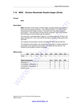 Integer Math Instructions
Statement List (STL) for S7-300 and S7-400 Programming
7-12 A5E00171232-01
7.11 /D Divide ACCU 2 by ACCU 1 as Double Integer
(32-bit)
Format
/D
Description
/D (divide 32-bit integer numbers) divides the contents of ACCU 2 by the contents
of ACCU 1. The contents of ACCU 1 and ACCU 2 are interpreted as 32-bit integer
numbers. The result of the instruction is stored in accumulator 1. The result gives
only the quotient and not the remainder. (The instruction MOD can be used to get
the remainder.)
The instruction is executed without regard to, and without affecting, the RLO. The
status word bits CC 1, CC 0, OS, and OV are set as a function of the result of the
instruction.
The contents of accumulator 2 remain unchanged for CPUs with two ACCUs.
The contents of accumulator 3 are copied into accumulator 2, and the contents of
accumulator 4 are copied into accumulator 3 for CPUs with four ACCUs. The
contents of accumulator 4 remain unchanged.
See also Evaluating the Bits of the Status Word with Integer Math Instructions.
Status word
BR CC 1 CC 0 OV OS OR STA RLO /FC
writes: - x x x x - - - -
Status bit generation CC 1 CC 0 OV OS
Quotient = 0 0 0 0 -
-2147483648 = Quotient  0 0 1 0 -
2147483647 = Quotient  0 1 0 0 -
Quotient = 2147483648 1 0 1 1
Division by zero 1 1 1 1
Example
STL Explanation
L ID10 //Load the value of ID10 into ACCU 1.
L MD14 //Load the contents of ACCU 1 into ACCU 2. Load the value of MD14
into ACCU 1.
/D //Divide ACCU 2 by ACCU 1; store the result (quotient) in ACCU 1.
T MD20 //The contents of ACCU 1 (result) are transferred to MD20.
Example: 13 divided by 4
Contents of ACCU 2 before instruction (ID10): 13
Contents of ACCU 1 before instruction (MD14): 4
Instruction /D (ACCU 2 / ACCU 1): 13/4
Contents of ACCU 1 after instruction (quotient): 3
www.dienhathe.vn
www.dienhathe.com
 
