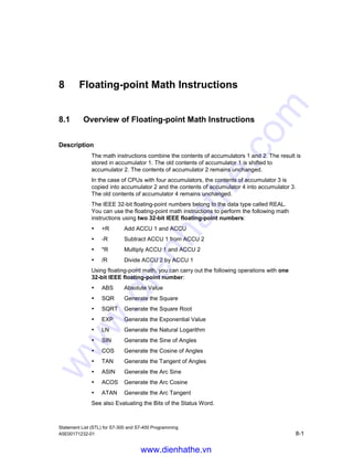 Integer Math Instructions
Statement List (STL) for S7-300 and S7-400 Programming
7-14 A5E00171232-01
Example
STL Explanation
L ID10 //Load the value of ID10 into ACCU 1.
L MD14 //Load the contents of ACCU 1 into ACCU 2. Load the value of MD14
into ACCU 1.
MOD //Divide ACCU 2 by ACCU 1, store the result (remainder) in ACCU 1.
T MD20 //The contents of ACCU 1 (result) are transferred to MD20.
Example: 13 divided by 4
Contents of ACCU 2 before instruction (ID10): 13
Contents of ACCU 1 before instruction (MD14): 4
Instruction MOD (ACCU 2 / ACCU 1): 13/4
Contents of ACCU 1 after instruction (remainder): 1
www.dienhathe.vn
www.dienhathe.com
 