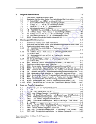 Contents
Statement List (STL) for S7-300 and S7-400 Programming
A5E00171232-01 ix
7 Integer Math Instructions 7-1
7.1 Overview of Integer Math Instructions ..............................................................7-1
7.2 Evaluating the Bits of the Status Word with Integer Math Instructions .............7-2
7.3 +I Add ACCU 1 and ACCU 2 as Integer (16-bit)............................................7-3
7.4 -I Subtract ACCU 1 from ACCU 2 as Integer (16-bit) ....................................7-4
7.5 *I Multiply ACCU 1 and ACCU 2 as Integer (16-bit) ......................................7-5
7.6 /I Divide ACCU 2 by ACCU 1 as Integer (16-bit) ...........................................7-6
7.7 + Add Integer Constant (16, 32-bit)................................................................7-7
7.8 +D Add ACCU 1 and ACCU 2 as Double Integer (32-bit)..............................7-9
7.9 -D Subtract ACCU 1 from ACCU 2 as Double Integer (32-bit) ....................7-10
7.10 *D Multiply ACCU 1 and ACCU 2 as Double Integer (32-bit) ........................7-11
7.11 /D Divide ACCU 2 by ACCU 1 as Double Integer (32-bit) ...........................7-12
7.12 MOD Division Remainder Double Integer (32-bit) .......................................7-13
8 Floating-point Math Instructions 8-1
8.1 Overview of Floating-point Math Instructions....................................................8-1
8.2 Evaluating the Bits of the Status Word with Floating-point Math Instructions ..8-2
8.3 Floating-point Math Instructions: Basic .............................................................8-3
8.3.1 +R Add ACCU 1 and ACCU 2 as a Floating-point Number
(32-bit IEEE-FP)................................................................................................8-3
8.3.2 -R Subtract ACCU 1 from ACCU 2 as a Floating-point Number
(32-bit IEEE-FP)................................................................................................8-4
8.3.3 *R Multiply ACCU 1 and ACCU 2 as Floating-point Numbers
(32-bit IEEE-FP)................................................................................................8-5
8.3.4 /R Divide ACCU 2 by ACCU 1 as a Floating-point Number
(32-bit IEEE-FP)................................................................................................8-6
8.3.5 ABS Absolute Value of a Floating-point Number (32-bit IEEE-FP) ...............8-7
8.4 Floating-point Math Instructions: Extended.......................................................8-8
8.4.1 SQR Generate the Square of a Floating-point Number (32-bit) ....................8-8
8.4.2 SQRT Generate the Square Root of a Floating-point Number (32-bit)..........8-9
8.4.3 EXP Generate the Exponential Value of a Floating-point Number (32-bit) .8-10
8.4.4 LN Generate the Natural Logarithm of a Floating-point Number (32-bit) ....8-11
8.4.5 SIN Generate the Sine of Angles as Floating-point Numbers (32-bit).........8-12
8.4.6 COS Generate the Cosine of Angles as Floating-point Numbers (32-bit)...8-13
8.4.7 TAN Generate the Tangent of Angles as Floating-point Numbers (32-bit)..8-14
8.4.8 ASIN Generate the Arc Sine of a Floating-point Number (32-bit)................8-15
8.4.9 ACOS Generate the Arc Cosine of a Floating-point Number (32-bit)..........8-16
8.4.10 ATAN Generate the Arc Tangent of a Floating-point Number (32-bit).........8-17
9 Load and Transfer Instructions 9-1
9.1 Overview of Load and Transfer Instructions .....................................................9-1
9.2 L Load ............................................................................................................9-2
9.3 L STW Load Status Word into ACCU 1 .........................................................9-3
9.4 LAR1 Load Address Register 1 from ACCU 1.................................................9-4
9.5 LAR1 <D> Load Address Register 1 with Double Integer 32-bit Pointer)......9-5
9.6 LAR1 AR2 Load Address Register 1 from Address Register 2 .....................9-6
9.7 LAR2 Load Address Register 2 from ACCU 1...............................................9-6
9.8 LAR2 <D> Load Address Register 2 with Double Integer (32-bit Pointer) ....9-7
9.9 T Transfer.......................................................................................................9-8
9.10 T STW Transfer ACCU 1 into Status Word....................................................9-9
9.11 CAR Exchange Address Register 1 with Address Register 2......................9-10
9.12 TAR1 Transfer Address Register 1 to ACCU 1...............................................9-10
9.13 TAR1 <D> Transfer Address Register 1 to Destination (32-bit Pointer).......9-11
9.14 TAR1 AR2 Transfer Address Register 1 to Address Register 2...................9-12
www.dienhathe.vn
www.dienhathe.com
 
