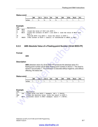 Floating-point Math Instructions
Statement List (STL) for S7-300 and S7-400 Programming
8-6 A5E00171232-01
Status word
BR CC 1 CC 0 OV OS OR STA RLO /FC
writes: - x x x x - - - -
Example
STL Explanation
OPN DB10
L ID10 //Load the value of ID10 into ACCU 1.
L MD14 //Load the value of ACCU 1 into ACCU 2. Load the value of MD14 into
ACCU 1.
*R //Multiply ACCU 2 and ACCU 1; store the result in ACCU 1.
T DBD25 //The content of ACCU 1 (result) is transferred to DBD25 in DB10.
8.3.4 /R Divide ACCU 2 by ACCU 1 as a Floating-point Number
(32-bit IEEE-FP)
Format
/R
Description of instruction
/R (divide 32-bit IEEE floating-point numbers) divides the contents of accumulator
2 by the contents of accumulator 1. The contents of accumulator 1 and
accumulator 2 are interpreted as 32-bit IEEE floating-point numbers. The
instruction is executed without regard to, and without affecting, the RLO. The
status bits CC 1, CC 0, OS, and OV are set as a function of the result of the
instruction.
The contents of accumulator 2 remain unchanged for CPUs with two ACCUs.
The contents of accumulator 3 are copied into accumulator 2, and the contents of
accumulator 4 are copied into accumulator 3 for CPUs with four ACCUs.
Result
The result in ACCU 1 is CC 1 CC 0 OV OS Note
+qNaN 1 1 1 1
+infinite 1 0 1 1 Overflow
+normalized 1 0 0 -
+denormalized 0 0 1 1 Underflow
+zero 0 0 0 -
-zero 0 0 0 -
-denormalized 0 0 1 1 Underflow
-normalized 0 1 0 -
-infinite 0 1 1 1 Overflow
-qNaN 1 1 1 1
www.dienhathe.vn
www.dienhathe.com
 