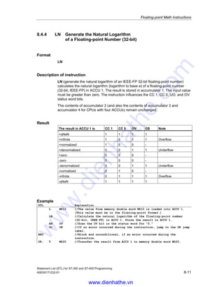 Floating-point Math Instructions
Statement List (STL) for S7-300 and S7-400 Programming
8-10 A5E00171232-01
8.4.3 EXP Generate the Exponential Value of a
Floating-point Number (32-bit)
Format
EXP
Description of instruction
EXP (generate the exponential value of a floating-point number, 32-bit, IEEE-FP)
calculates the exponential value (exponential value for base e) of a floating-point
number (32-bit, IEEE-FP) in ACCU 1. The result is stored in accumulator 1. The
instruction influences the CC 1, CC 0, OV, and OS status word bits.
The contents of accumulator 2 (and also the contents of accumulator 3 and
accumulator 4 for CPUs with four ACCUs) remain unchanged.
Result
The result in ACCU 1 is CC 1 CC 0 OV OS Note
+qNaN 1 1 1 1
+infinite 1 0 1 1 Overflow
+normalized 1 0 0 -
+denormalized 0 0 1 1 Underflow
+zero 0 0 0 -
-qNaN 1 1 1 1
Example
STL Explanation
L MD10 //The value from memory double word MD10 is loaded into ACCU 1.
(This value must be in the floating-point format.)
EXP //Calculate the exponential value of the floating-point number
(32-bit, IEEE-FP) in ACCU 1 at base e. Store the result in ACCU 1.
AN OV //Scan the OV bit in the status word for 0.
JC OK //If no error occurred during the EXP instruction, jump to the OK
jump label.
BEU //Block end unconditional, if an error occurred during the EXP
instruction.
OK: T MD20 //Transfer the result from ACCU 1 to memory double word MD20.
www.dienhathe.vn
www.dienhathe.com
 