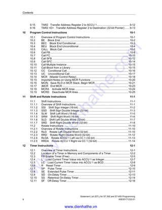 Contents
Statement List (STL) for S7-300 and S7-400 Programming
x A5E00171232-01
9.15 TAR2 Transfer Address Register 2 to ACCU 1.............................................9-12
9.16 TAR2 <D> Transfer Address Register 2 to Destination (32-bit Pointer).......9-13
10 Program Control Instructions 10-1
10.1 Overview of Program Control Instructions ......................................................10-1
10.2 BE Block End ...............................................................................................10-2
10.3 BEC Block End Conditional..........................................................................10-3
10.4 BEU Block End Unconditional......................................................................10-4
10.5 CALL Block Call ............................................................................................10-5
10.6 Call FB.............................................................................................................10-8
10.7 Call FC ..........................................................................................................10-10
10.8 Call SFB ........................................................................................................10-12
10.9 Call SFC........................................................................................................10-14
10.10 Call Multiple Instance ....................................................................................10-15
10.11 Call Block from a Library...............................................................................10-15
10.12 CC Conditional Call....................................................................................10-16
10.13 UC Unconditional Call................................................................................10-17
10.14 MCR (Master Control Relay).......................................................................10-18
10.15 Important Notes on Using MCR Functions ...................................................10-20
10.16 MCR( Save RLO in MCR Stack, Begin MCR..............................................10-21
10.17 )MCR End MCR ..........................................................................................10-23
10.18 MCRA Activate MCR Area.........................................................................10-24
10.19 MCRD Deactivate MCR Area.....................................................................10-25
11 Shift and Rotate Instructions 11-1
11.1 Shift Instructions..............................................................................................11-1
11.1.1 Overview of Shift Instructions..........................................................................11-1
11.1.2 SSI Shift Sign Integer (16-bit) ......................................................................11-2
11.1.3 SSD Shift Sign Double Integer (32-bit) ........................................................11-3
11.1.4 SLW Shift Left Word (16-bit) ........................................................................11-5
11.1.5 SRW Shift Right Word (16-bit) .....................................................................11-6
11.1.6 SLD Shift Left Double Word (32-bit) ............................................................11-7
11.1.7 SRD Shift Right Double Word (32-bit) .........................................................11-8
11.2 Rotate Instructions ........................................................................................11-10
11.2.1 Overview of Rotate Instructions ....................................................................11-10
11.2.2 RLD Rotate Left Double Word (32-bit).......................................................11-10
11.2.3 RRD Rotate Right Double Word (32-bit)....................................................11-12
11.2.4 RLDA Rotate ACCU 1 Left via CC 1 (32-bit) .............................................11-13
11.2.5 RRDA Rotate ACCU 1 Right via CC 1 (32-bit) ..........................................11-14
12 Timer Instructions 12-1
12.1 Overview of Timer Instructions........................................................................12-1
12.2 Location of a Timer in Memory and Components of a Timer..........................12-2
12.3 FR Enable Timer (Free) ..................................................................................12-5
12.4 L Load Current Timer Value into ACCU 1 as Integer...................................12-7
12.5 LC Load Current Timer Value into ACCU 1 as BCD....................................12-8
12.6 R Reset Timer..............................................................................................12-9
12.7 SP Pulse Timer ..........................................................................................12-10
12.8 SE Extended Pulse Timer..........................................................................12-11
12.9 SD On-Delay Timer....................................................................................12-13
12.10 SS Retentive On-Delay Timer....................................................................12-14
12.11 SF Off-Delay Timer ....................................................................................12-16
www.dienhathe.vn
www.dienhathe.com
 