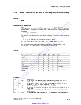 Floating-point Math Instructions
Statement List (STL) for S7-300 and S7-400 Programming
8-14 A5E00171232-01
8.4.7 TAN Generate the Tangent of Angles
as Floating-point Numbers (32-bit)
Format
TAN
Description of instruction
TAN (generate the tangent of angles as floating-point numbers, 32-bit, IEEE-FP)
calculates the tangent of an angle specified as a radian measure. The angle must
be present as a floating-point number in ACCU 1. The result is stored in
accumulator 1. The instruction influences the CC 1, CC 0, OV, and OS status word
bits.
The contents of accumulator 2 (and the contents of accumulator 3 and accu-
mulator 4 for CPUs with four ACCUs) remain unchanged.
Result
The result in ACCU 1 is CC 1 CC 0 OV OS Note
+qNaN 1 1 1 1
+infinite 1 0 1 1 Overflow
+normalized 1 0 0 -
+denormalized 0 0 1 1 Underflow
+zero 0 0 0 -
-zero 0 0 0 -
-denormalized 0 0 1 1 Underflow
-normalized 0 1 0 -
-infinite 0 1 1 1 Overflow
-qNaN 1 1 1 1
Example
STL Explanation
L MD10 //The value from memory double word MD10 is loaded into ACCU 1.
(This value must be in the floating-point format.)
TAN //Calculate the tangent of the floating-point number (32-bit,
IEEE-FP) in ACCU 1. Store the result in ACCU 1.
AN OV //Scan the OV bit in the status word for 0.
JC OK //If no error occurred during the TAN instruction, jump to the OK
jump label.
BEU //Block end unconditional, if an error occurred during the TAN
instruction.
OK: T MD20 //Transfer the result from ACCU 1 to memory double word MD20.
www.dienhathe.vn
www.dienhathe.com
 