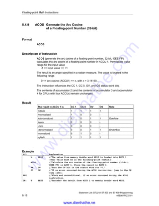 Floating-point Math Instructions
Statement List (STL) for S7-300 and S7-400 Programming
A5E00171232-01 8-15
8.4.8 ASIN Generate the Arc Sine of a Floating-point Number (32-bit)
Format
ASIN
Description of instruction
ASIN (generate the arc sine of a floating-point number, 32-bit, IEEE-FP) calculates
the arc sine of a floating-point number in ACCU 1. Permissible value range for the
input value
-1 = input value = +1
The result is an angle specified as a radian measure. The value is in the following
range
-π / 2 = arc sine (ACCU1) = +π / 2, with π = 3.14159...
The instruction influences the CC 1, CC 0, OV, and OS status word bits.
The contents of accumulator 2 (and also the contents of accumulator 3 and
accumulator 4 for CPUs with four ACCUs) remain unchanged.
Result
The result in ACCU 1 is CC 1 CC 0 OV OS Note
+qNaN 1 1 1 1
+normalized 1 0 0 -
+denormalized 0 0 1 1 Overflow
+zero 0 0 0 -
-zero 0 0 0 -
-denormalized 0 0 1 1 Underflow
-normalized 0 1 0 -
-qNaN 1 1 1 1
Example
STL Explanation
L MD10 //The value from memory double word MD10 is loaded into ACCU 1.
(This value must be in the floating-point format.)
ASIN //Calculate the arc sine of the floating-point number (32-bit,
IEEE-FP) in ACCU 1. Store the result in ACCU 1.
AN OV //Scan the OV bit in the status word for 0.
JC OK //If no error occurred during the ASIN instruction, jump to the OK
jump label.
BEU //Block end unconditional, if an error occurred during the ASIN
instruction.
OK: T MD20 //Transfer the result from ACCU 1 to the memory double word MD20.
www.dienhathe.vn
www.dienhathe.com
 
